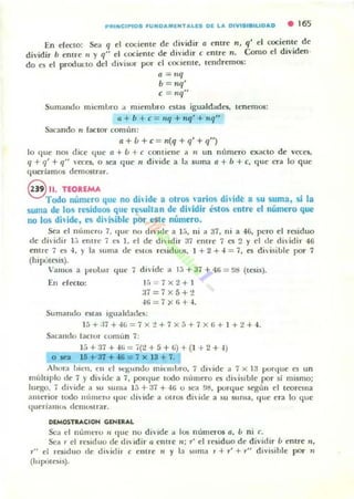 PIIIUIC1PIOS fUNDAMlNTAUS Dl LA OtVUIiISIUDAD • 165
En r:fo:LO: Sea q el cocientc de d ividir a cmre n, q' el cocie~lt.c d c
dividir b entre ti y q" el cociente de di vid ir centre n, Como el dividen-
do es el producto del divisor por el cociente, tend remos:
a = Jlq
b = nq'
e = IIq"
Sumando micmlJro ;¡ nHembro estas iguald..de5, tenemos:
a + b + e = "'1 + Plq' + "'1"
Sa(:ando 11 factor Conli'lIl:
a + f.¡ +c= n(q + '1' +q")
lo que nos dicc ljlle a + f.¡ + c con tiene .. JI un númeTO ex..cto de veces,
q + q' + q" 'cces, o sea que" divide a 1.. suma a + ¡, + e, que t.'Ta lo que
querlamos demosu..r.
8 11.n:OUMA
Todo número que no dhide a otros nuios dhidl,> a su suma, si la
suma de los resilluos que reo;;ultan de dhidir éstos entre el número que
no los dil ide, es dhisible por este número,
Sea el númcro 7, quc rm dh'ide a 1;" ni a 37. ni a -{6, pero el residuo
ele dh ¡dir }.; entre i es 1. el de di ¡dir 37 entrc 7 es 2 y el tle dividir 46
entre 7 es ~, ) la 511ma de estO$ rt.'Sid uos, 1 + 2 + ~ = 7, es didsible por 7
(hipUlcsis).
 'amos a prubar que 7 di, ide a l:i + 37 + 41; = !lIS (tesis).
En electo: 1" 7)( 2 + 1
;i7=7x5+:!
-Iti = 7 X 'i + -I.
Sum¡muo estas igl1aluade.~:
15 +:17 + -Ili = 7 x:! + 7 x 5 +7 x 1>+ I +2+ 4.
Sacando laClUr comiln 7;
15+ :17 + '¡Ii = o(:.! + 5 + li) + (1 + 2+ .1 )
o sea 15 +31 +-&6 = 7 x]3 + 7.
Ahora hiell, <:11 el ~q;lI ndo mil'lllbro, 7 divide ;¡ 7 x 13 punlue es un
nlúhiplo de 7 ) di viue a 7, porque tOOO n{lInero C!i di,islulc por si mismo;
luego, i dl'ide a su sum;1 ] j + 37 +.It o st__a !l/l, porquc según el teorcma
a11lerior tooo !U'uueru jUl' di Ide .. ot ros di, idc a su suma, IJlU: era lo que
queriallll'" dClllustrar.
DIMOSTRACIOH GENERAL
Sea ti nÚIllt'ru 11 que no diVide a 10$ números a, b n i c.
Se" r el rt'~lduo de d" Idir a cune 11 ; r' el residuo de dividir ú entre '1,
T" el reSiduo tic dh idir e entre ti y la ~uma T + T' + T" diVisi ble por "
(hlplle§is),
 