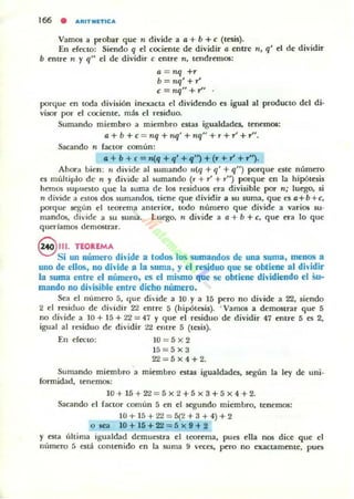 166 • ARITMnlCA
Vamos a probar que 11 divide a a + b + e (tesis).
En efecto: Siendo q el cociente de dividir a entre 11, q' el de dividir
b entre 11 y q" el de dividir e entre 11, tendremos:
a =nq+r
b = nq'+r'
c = 1Iq" + r"
porque en toda división inexacta el dividendo es igual al producto del di·
visor por el cociente. mis el residuo.
Sumando miembro a miembro estas igualdades, tenemos;
a + b +c= 1Iq + nq' + nq" + r+r'+,-".
Sacando n factor común:
a + b + e = n(q + q' + '1") + (r + r' + r'').
Ahora bien: 11 divide al sumando lI(q + q' + q") porque este número
es múltiplo de 11 y divide al ~umando (r + r' + r") porque en la hipótesis
hemos supuesto que la suma de los residuos era divisible por TI; luego, si
TI divide a cstos das sumandos, tiene que dividir a su suma, que cs a+b+c,
porque según el teorema anterior, todo número que dÍ'ide a varios su·
mandos, divide a su suma. Luego. 11 divide a a + b + c, que era lo que
querlamos demostnr.
8 111.TEOREMA
Si un número di'ide a todos los sumandos de una suma, menos a
uno de ellos, no dhide a la ~uma, y el residuo que se obtiene al dhidir
la suma entre el número, es el mismo que se obtiene dh'idiendo el Su-
mando no dh'isible entre dicho número,
Sea el número 5, que divide a 10 y a 15 pero no divide a 22, siendo
2 el residuo de di'idir 2'l elllre 5 (hipótesis). . Vamos a demostrar que 5
no diddc a 10 + 15 + 22 = 47 Y que el residuo de dividir 47 entre 5 es 2,
igual al residuo de dividir 2'¿ entre 5 (tesis).
En efecto: 10 = 5 x 2
15=5x3
22=5x4+2.
Sumando miembro a miembro estas igualdades, según la ley de uni·
fonnidad, tenemos:
10 + 15 + 2'l = 5 x 2 + 5 x 3 + 5 x 4 + 2.
Sacando el factor común 5 en el segundo miembro, tenemos;
10+ 15 + 2'l = 5(2 + 3 + 4)+2
otea 1O+16+22 = 5 x 9+ 2
y esta última igualcbd demuestra el teorema, pues ella nos dice que el
número ti esta t.:ontenido en la $uma 9 veces, pero no exactamente, pues
 