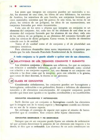 14 • AItLTMETLCA
Los emes que integran un con jumo pueden ser matnialcs o nt>.
Asi. los alumnos de una clase, los lihros de una hibliotcra, las naciones
de Amérit-a. los miembros de una familia. son conjuntos formados por
ClHt'li materiales; micntTllS que los pumos (le una recta. las rectas de un
plano. los vértices de un pollgono. las idea~ de un TlIzonamiento. son
ronjuntos formados por emes inmateriales.
C"da lino de los KTCS u objetos que integran un conjunto es un
elemento del conjunto. Así. cada lino de los alumnos de una clase es un
elemenLO del conjunto formado por los alumnos de esa clase; cada uno
dC' los vtrtices de un poHgono es un elemento del conjunto formado por
todos los vértices de dicho polígono. Como vemos. la noción de elemento
coincide ron Ii! de unidad.
Tanto el dt' unidad como el de con junto y el de pluralidad son
conceptos intuitiw)5.
P;ua ulteriores desarrollos tiene suma importancia. el siguiente pos-
tulado que ha sido llamado Postulado Fundamental de la Aritmtúc:a,
A 1000 conjunto se le puede añadir o quitar uno de sus elementos.
@ EL.ATIVIDAD DE LOS TlRMIHOS CONJUNTO y ELEMENTO
Los léTmin05 conjunto y d emento son relau'os. Lo que es conjunto
mn reladun a unidades inferiores. put-de ser considerado como unidad
cun relación a un conjunto $uperiur. ,¡í, un.. docena C5 un t:onjunLO con
rclaci,in a las doce cosas que la integran: pero con relación a la gruesa.
que rullSta de doce docenas, la docen~ es un dememo.
@CLASES DE CONJUNTOS
Considerados aisladamente. los conjuntos pueden ser homogéneos y
heterogéneos; ordenabies o no prdenablcs; finitos e infinitos; de elementos
naturalt'S y de elementOS COlI enÓonales. Al comparar conjuntos puede
suceder que éslOs sean igualtc'5 o no iguales; coordinabies )' no coordinables.
CONJUNTOS HOMOC:;ENEOS T HETlRoc;ENEOS
Suele dc<ir~ 411e un conjunto es ho~neo cuando los elementos
qpe lo imegran son de la misma t'Specic ). heterogéneo cuando 5US ciernen·
tos no son de la mi~ma especie.
Sin embargo. el concepto de especie est; sujeto al criterio de homo-
geneidad (jue ~ considere. Este criterio debe Fijarse darameme.
COHJUNTOS ORDEN....LES T HO ORDENA. LES
Siempre que en un conjunto pueda fijarse un criterio de ordenaci,jn
tal (]lit' pt"nnita determinar la posición de un elemento con respecto a 1m
dem:h, ~ dIce que es ordenable. Los alumnos de un aula COllMilU)en un
 