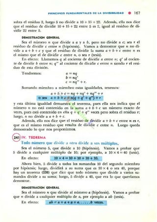 PRINCIPIOS FUNDAMENTALES DI: LA DIVISIBILIDAD • 167
sobra el rdiduo 2, luego 1) no divide a 10 + 15 + 22. Ademá5, ella n05 dice:
que e:1 residuo de dividir 10 + 15 + 22 entre 5 es 2, igual al residuo de di-
vidir 22 entre 5.
DIMOSTUCtOH GIHIIlAL
Sea el número n que divide a a )' a b, pero no divide a e; ~a T el
Tesiduo de di'idir e e:ntre ti (hipótesis). VamOli a demostrar que rI no di·
vide a a + b + e )' que el residuo de dividir la suma a + b + e entre n es
el mismo que el de dividir e entre ", o sea r (tesis).
En ern:to: LlamemOli q al cociente de dividir a entre n; q' al cocien-
te de dividir b entre n; q" al cociente de dividir e entre n siendo" el resi·
duo de esta división.
TendremOli: a = nq
b=nq'
e = nq" + r.
Sumando minnbro a miembro «las igualdade5, tennnos:
a + b'+ e = nq + nq' + nq" +,.
o .. a +b c"" ~f + 9· + 9") + ,.
)' esla última igualdad d~uest ra el teorema, pues ella nOS indica que el
número n no está contenido en la suma a + b + e un número exacto de
veen, pues está contenido en ella q + q' + q" veca pero sobra el residuo r;
luego. n no divide II a + b + c.
Además, ella nos dice qu~ el residuo de d ividir 4 + b + e entre n ClJ',
que es el mismo residuo que rcsulta de dividir e entre n. Luego queda
dem05lrado lo que nos proponíamos.
@ IV. nOIlMA
Todo numero qm.' dhi{!l- :1 nlm dhid(' a 'u .. múltiplos.
Sea el número 5, que divide a 10 (hipótesis). Vamos a probar que
5 divide a cualquier múltiplo de 10; por ejemplo, a 10 X 4 = 40 (lcsi5).
En e(eao: 10 )( 4 = 10 + 10 + 10 +10.
Ahora hien, 5 divide a todos los sumandos 10 del segundo miembro
por hipótesis: luego. dividid a 5U suma que es 10 )( 4 o sea 40, porque
hay un teorema (238) que dice que todo numero que divide a varios su-
mandos divide a 5U 5uma; luego, 5 divi~e a 40. que era lo que querlamos
demostrar.
DlMOSTaACION GlWlaAL
Sea el número" que divide al númn-o o (hipótesis). Vamos II probar
que" divide a cualquier múltiplo de a, por- ejemplo a ab (tesis).
En ern:to: 011 = .+.+.+ • . . ....• VectL
 