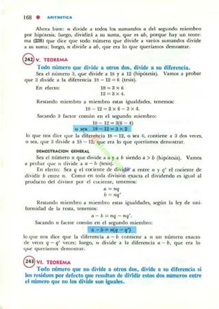 168 . A"ITlIIIlTIC"
Ahora bien: n divide a todos los sumandos o: del segundo miembro
por hip6tesis; luego. dividir;i a 5U suma. que es o:h. porque hay un teore·
ma (238) que dice que todo número que divide a varios sumandos divide
a su 5Uma; luego. n divide a o:h, que era lo que queriamo:; demost.rar.
ev.TEOUMA
Todo número que dh'ide a otros dos. dh'ide a su diferencia .
Sea el número 3, que divide a 18 y a 12 (hipótesis). Vamos a probar
que 3 divide a la diferencia 18 - 12 = 6 (tesis).
En efecto: 18=3x6
12 = :J X4.
Restando miembro a miembro cstas igualdades. tenemos:
18- 12 = 3x6 -3x 4.
Sacando 3 factor COmlln en el segundo miembro:
18- 12=3(6-4)
o IN .' -12=3)(1
lo que nos dice (Ille la diferencia 18 - 12. o sea G, contiene a 3 dos vcees,
o sea, que 3 divide a 18 - 12. que era lo que queríamos demostrar.
DIMOSTRACIOH CiiINUlAL
Sea el número n que divide a 12 y a h siendo 12 > b (hipOttsis). Vamos
a probar que:: '1 divide a 12 - h (tesis).
En erecto: Sea q d cociente de dividir a entre" y q' d cocieme de
dividir h entre n. Como en toda división exacta el dividendo cs igual al
producto del divisor por el cociente, tenemos:
a = nq
h = nq'
Restando miembro a miembro estas igualdades, según la ley de uni·
lonnidad de la resta, tenemos:
a - b = nq - nq'.
Sacando n factor común en el segundo miembro:
a - =- ~ - "
lo que nos dice que la diferencia a - h contiene a 71 un número exacto
de veces q - q' vKa; luego, " divide a la diferencia a - b, que era lo
ljue queríamos demO$trar.
@ VI. TEOREMA
Tocio número que no divide a otros dos, divide a su diferencia si
los residuos por defecto que resultan de diVidir estos dos numeras entre
el número que no los dMde son iguales,
 