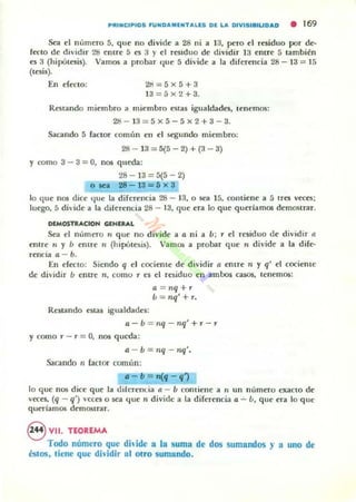 P' UNCIPI05 FU NDAMENTALlS DE LA DIVISI8'UDAD • 169
Sea el número 5, que no divide a 28 ni a 13, pero el residuo por de-
fecto de dividir 28 entre :) es 3 y el residuo de dividir 13 entre:; también
es 3 (hipótesis). Vamos a probar <Iue 5 divide a la diferencia 28 - 13 = 15
(tesis).
En efecto; 2H=5x5+3
13 =5 x 2 +3.
Restando miembro ; miembro estas igualdades, tenemos;
28- 13=5x 5-5x2+3-3.
Sacando 5 faClor común el1 el segundo miembro:
28 - 13 = 5{5 - 2) + (3 - 3)
Y como 3 - 3 = O, nos queda:
28- 13=5{5-2)
olea 28-13=6 x 3
lo que I10S dice l¡Uc: la diferencia 28 - 13, o 5C'a 15, contiene a :; tres veces;
luego, :; divide a la diferencia 28 - 13, que era lo que queriamos demostrar.
DlMOSTRACIOH GlNIAAL
Sea el número '1 que no divide a o. ni a /1 ; r el residuo de di'idir ti
enlre n y Ú entre ti (hipótesis). VamO!; a probar que,. divide a la dife-
rencia ti - b.
En efecto: Siendo q el cociente de dividir a entre n y q' el cocieme
de dividir ú entre n, como , e5 el residuo en ambos casos, tenemos;
a = ,¡q+'
ú = nq' + ,.
Restando estas igualdades:
0.- Ú = 1Iq - nq' +,- ,
Ycomo , - , = O, nos queda:
0. - b = ,¡q - nq'.
SaClndo 11 faClor común:
.- b = n(q -q1
lo que nos dice que la diferenda a - b contiene a 11 un número ex.aCIO de
veces, (q - q') 'cces o sea que n divide a la diferencia a - ú, que era lo que
quedamos demostrar.
8 VII. TEOREMA
Todo número que dh ¡de a la suma de dos sumandos )' a uno de
éstos, tiene que dh'idir !tI otro sumando.
 
