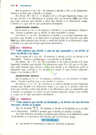 170 . "RITM~TIC"
Sea la su ma 8 + 10 "'" 18. El numero 2 divide a 18 y a 10 (hipótesis).
Vamos a probar que "1 divide a Il (tesis).
[n de~to: 18 - la = 8. 2 diyidc a ti! y a 10 por hipótesis; luego. lie·
IlC (Iue di> idir a 511 dil erencia 8, porque hay un tcorema (242) qlle dice
!Iue t()l:l" m'ullero que dh ide a otros dos divide a 511 diferencia; luego,
1 divide:. ti, (jue cra lo <¡ue queriilmos dcmostrar.
DDoIOSTItACIOH GENlRAL
En la smna o. + Ú = 5. el nllmero " divide a J y al sumando 11 (h ipút("-
Si5). Vamos a probar que 1i divide al OIro sUlllando Ú (tesis).
[u cft"1.to: J-o. = u. [1 numero 11 divide a J y a n por Ilipútesis, lue·
go tiene que dividir a 511 diferencia ú porque hay UIl teorema tlue dice
(242) que tocio Húmero que di'ide a Olros (los di'ide a su diferencia. luego
11 divide a Ú, que era lo 'lile IllIcri:IIIlOli dellll~trar.
§ VIII. TEOREMA
Todo número que dh'idc a uno de dos sumandos y no dhidc al
ofro, no dhidf a la suma.
Sea la suma l a + 13 = 23. El numero 5 divide a 10 y 110 diide a 13
(hipúlC$is). Vamos a probar I¡ue ,í 110 (livide a ,3 (luis).
[n cfca.o: 23 - 10 == 1:1. Si 5 divitlina a 13, LOIUO 5 di ide a I U (por
hipolesis), tendría tlllC di idir a la dif..:relllÍiI elllre 1:1 )" 10. que L'1i 13. por·
q ue todo número quc rli _de a ot rlfi dos di idt· a su diferelltia, pero u
imflOihle 'Iue .:; diidil a I j. porque  :. LOlllr:. lo 'IIIC liemos supuesto:
luego, r. no diide a 23,( 1)
DlMOSTRACtON GIHIR.A.L
Sea la ~uma (J + Ú ""' J . FI numero 11 diide;t ti Y 110 divide a 1) (hipO-
tcsis). V....mos iI probar qu..: " nu di·idt' a s (u·sis).
EH clCl..tu: J - 11 = Ú. Si 11 di Jl"nt a s, c::omo " di ¡<le a 1I por hipótesis.
tendría quc diidir a la dilcrelllia entre j y 11 '1uc es Ú, p()Hjlle lodo 11""
mero ' Iut: llivide a OtrOS dos divide a su difercllL.ia, pero es imposible quc
11 divid;1 a ú porque va lOlltra lo que hemos SU pllt·~It>. luq;o 11 no divide
a s, quc na lo qUt ljueriaulf>s demost rar.
eIX. TEOREMA
Todo número que di'ide al dh'idendo }' al dhisor de una dhisión
inexacta. dh'ide al residuo.
Sea la divisiún 2~ ~ t:I nílmcro 3 dividt al di'idcndo 24 y al divi.
sar 9 (hipúlt'Sis). Vamos a probar quc 3 divide al r~iduo 6 (It$is).
En loda divi~iútl inexacta el rc~iduo por ddcClO es la diferencia elllre
el dh'idcudo y el produno del dj"Ísor por Id cocicllle; luego:
21 - 9 x 2 ""' 6.
 