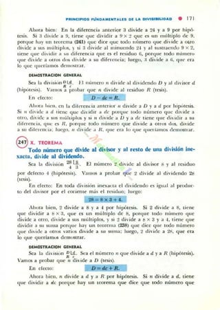 ~IU"CI"'OS FÚNOAMINTAU:S 01 LA DlVISISIUOAD • 111
Ahura bien: En la diferencia anterior 3 divide a 24 y a 9 por hipó.
tesis. Si a dhide a !l. tiC'ne que dividir a 9"x :! que es un ImHliplo de 9.
porque hay un lcorema (2fl) que dice (Iue todu Illlmero (Iue di"ide a o,ro
dividc a sus múltiplus. )" si 3 divide al minucndo 2-1 y al sU5lrat'udu 9 x 2,
dene quc di, idir a ~ u diferencia que es el residuo 6, poHlue [odl IlL11lleTtl
que di, idr a (¡ITUS do~ di,·id~' a SIl difrn'ncia: Illcgo, ;i di"idc a (i. que cra
lo que (lueri:l1l1os deUloSlr:tr.
DEMOSTltACION GENERAL
Sea la divisit',n out. FI IlU11lt'TO " di"ide al dividendo D y al diisor d
R ,
(hipt;[l'5i5). Vamos a probar que n divide al residuo R (Icsis).
En efct:IO: D - dc= R.
Ahora hien. en la dilnemia alllerior " divide a D y a d por hipt'tcsis.
Si 11 di,ide a 11 tiene que di,idir a de ponlue lodo IIUlllt·ro (lile di"ide a
Olro, di, idc a 511S IlIÚlliplu~ y si 11 diVIde a V y :, de tiene que d i, ¡(Iir a Sil
diferen<..ia, que es U . porque todo "úmero que di'iclc a OITUS dos, di,'id('
a su dil crCil(.ia; luego, t, di,·idc.1 /l , '1ue era lo que «11t'1 jamos (IemOSlrar.
ex. TEOREMA , . . • o o , •
Todo número que dlnde al dln sor )' al toesto de una dmslón me-
xacta, diide al dividendo.
Sea la di",isiun ~ l}. El numcro 2 di"idc al di,'isor o y al rbiduo
fX'r defecto " (hipólesis). Vamos a prolhlr que 2 divide al di"idendo 21:1
(tesis).
En efeoo: En [oda división inexat la el dividcndo es igual :tI produc·
to del divisor por el rociellle más e l n."!iiduo; Imogo:
28 = 8x3 + 4.
Ahora bien. 2 divide a 8 ya " por hipUlesi~. Si 2 divide a 8, liene
que dividir a S x:l, tlue es un múltiplo de 8, poT<IIIC todo nllmero que
di'idc a Otro, dividc a sus lIlúhiplos, )' si :! di"idc a ti x 3 y a -l. liene que
dividir a su suma porque hay un lt'orell1;! (238) q ue dice que lodo numero
(Iue divide a otms v3Tios diVide a su SlIIll<1; luego. 2 divide a 1¡;. (llIe era
lo <¡ue (jucríamos dCI1l{)suar.
DlMOSlltACIDN GlNERAL
Sea la di"isiün Dl!!. Sea el numero 11 que divide a d y a R (hipótesis).
R ,
Vamos a probar <¡ue 11 di"ide a D (tesis).
[n ch.'Clo: D = dc+Ro
Ahor;! bien, Il divide a d y a R por hipótesis. Si 11 divide a d, tiene
que dividir a de porque hay un tcarem;! que dice que lodo numt.TO que
 