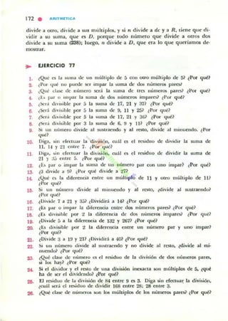172 . AItITMETIC ...
dividt a otro, di'ide a sus mulliplos, y si n dividt a de y a R, tiene que di-
vidir a su suma, que es D, porque lOdo numero que divide a Otros dos
divide a su suma (238); luego, n divide a D, que era lo que queriamos de-
mostrar.
.. EJERCICIO 11
1. tQue es la ~u ma o.Ie un múltiplo de 5 COn Olro múltiplo de 5~ ~ POT qul!}
Z. ¿Por qué no puctl.e ser impar la suma de dos numeros pares.'
3. ¿Que da!iC de número será la suma de lro: mimeTO$ pares? ~ Por qul!1
... ¿Es par Il 1111J.131' la suma de dos llIimcros impar~? t Por qut?
11. ¿Xr'; divisi ble por á la suma de 17, 21 Y 371 tPor qul!?
6. ¿Sed divisible por 5 la suma de 9, 11 Y 251 t Por qué?
7. ¿&r";' divisible por 5 la suma de 17, 21 Y 361 {Por qul!?
8. {Sed divisihle por 3 la suma de 6, !l Y II? {Por qué?
g. Si un uumero divide al sustraendo y al resto, divide al minuendo. ¿Por
""',10. Dig"', sin dCClU:ll la división, m:11 es el TC!>iduo de di·itlir la suma de
11. 1.1 '1 21 Cl1tre 7. ¿Por (juc?
11. DIga, sin dCCluar la división, cu;!l t'5 el residuo de dividir la suma de
21 )' ;j.) entre á. ¿Por qué?
12. ¿L. pilT o imp¡tt la 5uma de un número pilr con uno impar? {Por qué?
13.. ¿3 divide a 91 ¿I'or qul! divide a 'l7~
1... ¿Qué es /a dilercncia entre un mu/ti plo de 11 y otro múltiplo de 1I?
¿Por qué?
111. Si un numero di'ide al minucndo y al reslO, ¿divide al su!itracudo?
¿I'or qué1
16. {Di·idc 7 a 21 y 35? {Dividirá a 14? ¿Por qul!?
17. iÜ par o impar la diferencia entre dos números pares~ ¿Por qué?
18. ¿ü ...h~isib l c por 2 la diferencia de dos númCTOS impares? ¿Por que?
19. ¿ Di~ide :; a la diferencia de l3'l Y 2671 ¿Por qué?
20. (Es divisible por 2 la dilcrenda entre un numero par y uno impar?
¿Por que?
21. {Divide 3 a 1!J y 2H {Dividid a 401 ¿I'or qué?
22. Si un nílmero divide al sustraendo y no divide al resto, ¿divide al mi·
nuendojl ~ Por qué?
23.. (Qué d ~ de número es el residuo de la división de 1.10$ númerO$ parC5,
si 10$ hay? ¿Por qul!?
24. Si el dividor y el rC$l.O de una divi$ión inexaCla $On muhiplos de 5, ¿qllol!
ha de ~r el dividendo? ¿Por qué?
211. El residuo de la división de 84 enlre 9 es 3. Diga s.in efoouaJ; la división,
¿cuál .i>Cra el residuo de dividir 168 enlre 28: 28 enlre 3.
28. ¿Que da§c de numeros .son los multiplos de los números pares? ¿Por qué?
 