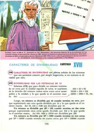 ,~so
0$
'8
ludid... IIM....I :100 11.. e ., d .......t..O .n .u. "I ! I _'" 1.1 1_...._ _...... ,. divl....¡II..... d. too
n"_ .nl__• lo que _ ...lIioI .. G..... en ,ItI.".....d ••11_. ' ..not.....nl. de ,.. A.lt_ft!ca. ..... lude,
",....,¡." ... nn••' .........""c......... De4.......,CIIA'·'''••• II.w... cabo l.......alilu_ "lo.e...a.cl.....
.. divi .bllid........nd¡_oI.... loo n~_ .ac_ _ , ...... Id......
CARACTERES DE DIVISIBILIDAD CAPITULO XVIII
8 CARACTERES DE DIVISIBILIDAD son ciertas señales de los números
que nos permiten conocer, por simple inspección. si un n(,meTO es di·
visible por otro.
8 DIVISIBILIDAD PO. LAS POTENCIAS DE 10
Sabemos (178) que para dividir un numero termina-
do en ceros por la unidad seguida de ceros. se suprimen
de la derecha del nllmero tantos ceros como ceros acom-
pañen a la unidad, )' lo que queda es el cociente exac-
to, Así: l'
850+ 10=85
12500 + 100 = 125
18000 + 1000 = 18, etc.
Luego. un número es divisible por 10 cuando termina en cero, por·
que suprimiendo csle cero queda dividido por 10 y lo que queda es el co-
Gente exacto. As! 70, I SO Y 1560 son divisibles por JO.
Un número es divisible por 10: = 100 cuando termina en dos ceros
porque suprimiendo estos ceros queda dividido por lOO y lo que queda
es el cociente exacto. Así 800: 1400 y 13700 son divisibks por 100.
Un número es divisible por 1()3 = 1000 cuando termina en tres ceros;
po!' lO" = 10000 cuando termina en cuatro ceros; por UP = 100000 cuando
173
 
