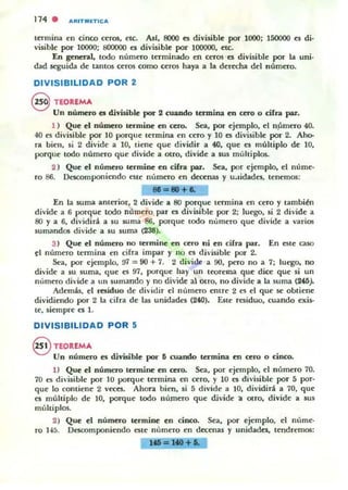 114 . A"ITMIETICA
termina en cinco ceros, etc. AsI, 8000 es divisible por 1000; 150000 es di·
visible por 10000; 800000 es divisible por 100000, etc.
En general, todo número terminado en ceros -es divisible por la llni-
dad 5egllida de tantos ceros como ceros haya a la derecha del número.
DIVISIBILIDAD POR 2
@ TEORlMA
Un número es divisible por 2 cuando termina en cero o cifra par.
1 ) Que el número termioe en cero. Sea, por ejemplo, el n~mero 40.
40 es divisible por 10 porque termina en cero y 10 es divisible por 2. Aho-
ra bien. si 2 divide a l O, tiene qlle dividir a 40, que es mültiplo de lO,
porque todo número que divide a Otro, divide a sus múltiplos.
2 ) Que el número termine en cifn par. Sea, por ejemplo, el núme-
ro 86_ Descomponiendo este número en decenas y u.Jidadcs. tenemos:
81=-80+1.
En la suma anterior, 2 divide a 80 porque termina en cero y también
divide a 6 porque todo número par es divisible por 2; luego, si 2 divide a
80 y a 6, dividirá a su suma 86, porque todo número que divide a varios
sumandos divide a su suma (238).
3) Que el número no lermine en cero ni en eifn par_ En este caso
~I número termina en cifra impar y no es divisible por 2.
Sea, por ejemplo, '.)7 = 90 + 7. 2 d ivide -a 90, pero no a 7; luego. no
divide a su suma, que es 97, porque hay lln teorema que dice que si un
número divide a un sumando l' no divide al otro, no divide a la suma (ill).
Además. el residuo de dividir el número entre 2 es el que se obtiene
dividiendo por 2 la cirra de las llnidadcs (240). Este residuo, cuando exis-
te. siempre cs 1.
DIVISIBILIDAD POR 5
§ TEORfMA
Un numero es divisible por 5 cuando termina en cero o cinco.
1) Que el numero tenrune en cero. Sea, por ejemplo, el número 70.
70 es divisible por 10 porque termina en cero, y 10 es divisible por 5 por-
que lo contiene 2 veces. Ahora bien, si 5 divide a 10. dividirá a 70. que
es multiplo de lO, porque todo número que divide a alTO, divide a sus
múltiplos.
2) Que el número termine en cioco. Sea. por ejemplo. el nllme-
ro 145. Descomponiendo esle número en decenas y unidades. tendreTTK>5:
1.=140+1.
 