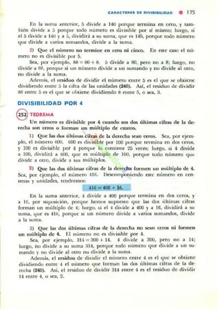 CAII:ACTEIU. D~ DIVI.nULIDAD • 115
En la suma anterior, 5 di'ide a 140 porquc termina en (('fO, y tam-
bién divide a 5 porque todo número es divisible por si mismo; luego, si
el 5 divide a HU y a 5, dividirá a su suma, (Iue es 145, porque todo numero
que divide a vllrios sumandos, divide a la suma.
3) Qut' el número no termine en cero ni cinw. En es(e caso el m 'l-
m('fO no es divisible por 5.
Sea, por ejemplo, 88 = &l + 8. 5 divide a SO, pero no a 8; luego, no
divide a 88, porque si un número divide a un sumando y no divide al otro,
no divide a la suma.
Adem,is, el residuo de dividir el número el1lre 5 es el que se obtienc
dividiendo erure [; la cifra de las unidades (240). Asf, el residuo de dividir
88 entre 5 es el que se uLtient' dividiendo 8 entre 5, o sea, 3.
DIVISIBILIDAD POR 4
@ TlORlMA
Un número es divisible por 4 cuando _ dos últimas cifras de la de-
recha son ceros o (orman un muhiplo de cuatro.
1) Que las dos últimas ci(rall de la der«ha .sean ceros. Sea, por ejem-
plo, el numero fiOO. 000 es (livisible por 100 porque termina en dos ceros,
y 100 l'S di'isible por 4 porque lo contient' 25 ve<:es: luego. si 4 divide
a lOO, dividiri a 000, que es múlüplo de lOO, porque tudu número que
divide a otro, divide a sus múltiplos.
2) Que las do; úhimas cifras de la derecha fOl'men un múltiplo de 4.
Sea, por ejemplo, el número -116. Desco,nponiendo este número en ceno
lenas y unidades, tendremos;
n 6 =400 + 16.
En la ~ma ant('rior, 4 divide a 400 porque termina en dos ccros, y
a 1ú, por suposió,ín, porque hemos supuesto que las dos últimas cifras
forman un múltiplo de 4; luego. ~i el 4 divide a 400 y a 16, dividirá a su
suma, que es 4H>, porque si un numero divide a varios sumandos, divide
a la Sllma.
3} Que las dos últimas cifras de la derecha no sean t:erOli ni formen
un múltiplo de 4. El numcro no es divisible por 4.
Sea, por ejemplo, 314 = 300 + 14. 4 di<ide a 300, pero no a 14;
luego, no divide a su suma 314, porque todo número que divide a un 5U'
mando y no di'ide al airo nu divide a la suma.
Adelllás, el residuo de dividir el número el1lre 4 C5 el que se obtiene
dividiendo enlre 4 el número que forman las dos úllimas cifras de la de-
recha (240). Así, el residuo de dividir 314 entre 4 es el residuo de dividir
14 entre 4, o sea, 2.
 