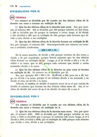 DIVISIBILIDAD POR 25
§ TEOREMA
Un númtro es divisible por 26 cuando SUA dos últimas cifras de la
derecha son Ctl"05 o forman un múltiplo dt 26.
1) QUt 133 dos últimas cifras de la dtt«ha IC3:n ceros. Sea, por ejem-
plo, el número 800. 800 es divisible por 100 porque termina en dos ceros.
y 100 es divisiblt por 25 porque lo contiene 4 veco; luego, si 25 divide
a 100, dividirá a 800, que es multiplo de 100. porque todo nümero que di·
vide a otro, dividt a sus múltiplos.
2) Que las dos últimas ciúas dt la der«ha formen UD múltiplo de- 211.
Sta, por tjemplo, el numero 650. Oc!scomponicndo este número en cente-
nas y unidades, ttndrtmos:
6IiO = 600 + 50.
En la suma anterior, 25 di'ide a 600 porque tennina en dos ceros, y
dividt a 50 por suposición, porque hemos supuestO que las dos últimas
cifras forman un múltiplo de 25. Luego, si el 25 divide a 600 y a 50. di-
vidirá a su suma, qUt es 650, porque todo númno que divide a varios
sumandos dividt a la suma.
3) QUt las dos últimas cifru de la del't!<ha no sean ceros ni formen
un múltiplo de 26. El número no es divisible pOr 25.
Sta, por ejemplo. 834 = 800 + 34. 25 divide a 800, pero no a 34; lut-
go, no divide a la suma, porque si un numero divide a un sumando y no
divide al OtrO, no divide a la suma.
Además, el residuo de dividir el número entre 2(j es el que resulta dt
dividir el numero que forman las dos últimas cifras entre 25. Asl. el rt-
s¡duo de dividir 834 efllre 25 es el de dividir 34 entre 25, o sea, 9.
DIVISIBILIDAD POR 8
8 nOREMA
Un número es divisiblt por 8 cuando SUA tres últimas cifras de la
derecha son ceros o forman un multiplo de 8-
1) QUt las Un últimas cifras dt la derecha aca.n cer06. Sea, por ejtm-
plo, el númtro 5000. 5000 es divisible por 1000 porque termina en tres
ctros, y 1000 es divisible por 8 porqut lo contiene 125 v«es; luego. si el 8
divide a 1000, dividirá a 5000, que es múltiplo de 1000 porque todo número
que dividt a otro, dívide a SU5 multiplos.
 
