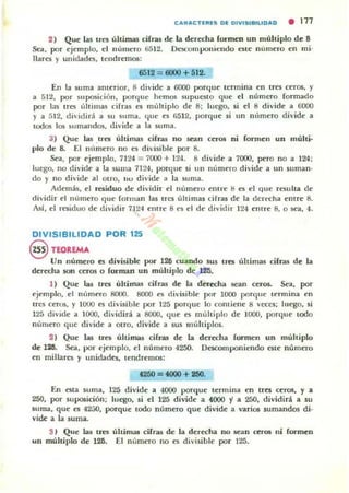 CAltACTl:lUS DI: DIVfSf.,,,IDAD • 111
2 ) Que las tres úhirnas cifras de la derecha formen un múltiplo de 8
Sea, por ejemplo, el número 6512. Ot:l;Componiendo este número en mi'
llares y unidades. tendremos:
6512 = 6000 + 512.
En la suma amerlor. 8 divide a 6CKlO porque termina en tres ceros, y
a 512. por suposición. porque hemos supueslo que el número formado
por las tres ú!rimas cifras es mUlliplo de 8: luego. si el 8 divide a 6CKlO
y a 512. di·idirá a su sIIma. que es r,512. porque si un número divide a
todos los ~tlmandos. divide a la suma.
3) Que las .tres últimas cifras no sean ceros ni formen un múlti-
plo de 8. El nllmero no es divisible por 8.
Sea, por ejemplo. 7124 = 7000 + 124. 8 divide a 7000. pero no a 124:
luego. no di·ide a la SUllla 71~4. porque si un número di·ide a un suman·
do y no divide al OIro, IIV divide a la suma.
Además, el re!iiduo de dividir el numno entre ti es el que resulla de
dividir f'I numero que forman las tres últimas cirras de la derl'Cha entre 8.
Así. el residuo de dividir 7.124 emre 8 es el de divirlir 124 ('ntre 8, o sea. 4.
DIVISIBILIDAD POR 125
@ nOlEMA
Un número es divisible por 126 cuando sus lJ"es úhjmas cifras de la
derecha son ceros o forman un multiplo de"...-125.
1) Que las ua última~ cifras de la deredla sean ceros. Sea. por
ejemplo. el número 8000. 8000 es di·isihle por 1000 porque termina en
trCli ceros. y 1000 es divisible por 125 porclue lo contiene 8 veces: luego. si
125 diVide a 1000. dividirá a 8000, que es múltiplo de ]000, porque todo
nUmero que divide a otro. divide a sus múltiplos.
2 ) Que las tres ultimas cifras de la derecha fonnen un muhiplo
de 12;11. Sea, por ejemplo. el número 4250. Descomponiendo esle número
en millares y unidades. lendremos:
t2fiO = tooO +1fiO.
En esta suma, 125 divide a 4000 porque termina en tres ~ros. y a
250. por suposición: luego. si el 125 divide a 4000 i a 250. dividirá a su
suma, que t'5 42.:;0. porque lodo número que divide a varios sumandos di-
vide a la suma.
S) Que las tres úhim;u; cifras de la der«ha no sean ceros ni formen
un múltiplo de 126. El numero no es divisible por 125.
 