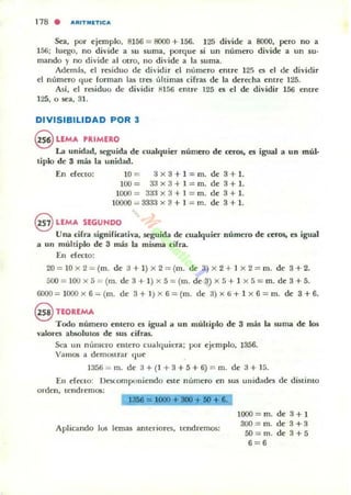 118 . AlIIlTMITleA
Sea, por e jem plo. 8156 = 8000 + 156. 125 divide a 8000, peyo no a
156; luego, no divide a su suma. porque si un número divide a un su·
mando y no divide al otro, no di·ide a la suma.
Además, el residuo de d ividir el número emre 12.') es el dc dividir
el número (Iue forman las tres úl¡imas cifras de la derccha entre 125.
As!. el residuo de dividir fH56 emrt' 125 es el de dividir 156 enue
125, o sea, 31.
DIVISIBILIDAD POR 3
@ L(MA 'RIMERO
La unidad, seguida de cualquier número de ttros, es igual a un múl·
tiplo de S más la unidad.
En efecto: 10 = 3 X 3+ 1 = m, de 3+ 1.
100= 33 x3 + 1 = m. de 3 + 1.
1000 = 3a:l x3 + l = m. dc 8+ 1.
10000 = 33;1.1 x 3 + 1 = m. de 3 + 1.
@ LEMA SEGUNDO
Una cirra signiricativa, seguida de cualquier número de ttros. es igual
a un muhiplo de 3 más la misma cifra.
En efecto:
20 = 10 x 2 = (m. de a + 1) x 2 = (m. dc 3) x 2 + 1 x 2 = m. de 8 + 2.
500 = 100 x 5 = (m. de 3 + 1) x 5 =(m. de 3) x 5+ 1 x 5= m. de 3 +5.
6000 = 1000 x 6_ (m. de 3+ I )X 6 =(m. de a) x 6+ 1 x 6 = m. de 3+6,
8 nOREMA
Todo numero cmero C'$ igual a un múltiplo de 3 más la suma de los
valores abwlUlos de sus cirras.
Sea un n úmcl1) elllero cualquiera; por ejemplo, 1356.
Vamos a demostr.u quc
135fi = m. de a+ (l + 3 + 5+ 6) = m. de a + 15.
En efecLO: llC"S<.ompunientlo este n úmero en sus un idad~ de d istinto
orden, tend remos:
110 +. 6.
Aplicando los lemas am er io res, tendremos:
lOOO = m. de 3+ 1
3OO= m. de 3+ 3
5O=m. de 3+5
6 = 6
 