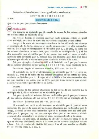 CARACTUIE5 DE DIVI51BILlDAD • 179
Sumando ordenadamente estaS igualdades, tendremos:
1356 = m. de 3+(1 +3+5+6)
o sea,
1356 = m. de 3 + 15,
que era lo que querlamos demostrar.
S COROLARIO
Un número es di'isible por 3 cuando la suma de los valores absolu.
tOS de sus cirras es múltiplo de 3.
En deuo: Según el teorema anterior, todo número entero es igual
a un múltiplo de 3 m,b la suma de los valores absolutos de sus cifras.
Luego. si la suma de los valores absolutos d e las cifras de un número
es múltiplo. de 3. dicho número se puede deKom~lIer ell dos sumandos:
uno ffi. de 3, que evidentemellte es divisible por 3, y el otrO, la suma de
los valon"S absolutos de ~u s cifms, <Iue también ('5 m últiplo de 3; y si los
dos sumandos son divisibles por 3. su suma, <Iue st:m el nllmero dado,
también seJi divisible por 3. porque hay 1111 teorema c¡ue dice que todo
nÚmt·w que didde a ,'arios sUlIlandus [ambién divide a la suma.
Ad, por ejemplo, el n limero 45.5 st:rá dh'isihl~ por 3 porque la suma
de los "alon!" absolutos de sus cifras. 4 + 5 + 7 + 5 = 21, es un mllh iplo de 3.
En decLO: Según el tt'Orema an terior, 4:;75 = 111. d(" 3 + 21.
El sumando Ill. de 3, eidentemente. es d ivisible por 3, y el Otro su-
mando. 21. que es la suma de los valores abwlucos de las cifras de 457[1,
también es divisible por 3. Lut:go, ~i el 3 dIvide a los GUS sumandos. tic·
ne que di,idir a su suma, que es 4,,75, port¡ue todo nlllnC'w que didde
a otros "arios tiene {Iue dividir a su suma.
($(;OLIO
Si la suma de los valores absolutos de las cifras de un número no es
múltiplo de 3, dicho numero no es divisible por 3.
Asf, por ejemplo, el número 9t1~ 110 t'S di,·isible por 3, porque la suma
de 10$ valores absohHO!i dI:' sus cifras, 9 + 8 + 9 = 2ti, no es múltiplo de 3.
En dato: Sabemos que 989 = m. de 3 + 26.
El sumando m. de 3. e'irlememente, es di'isible por 3, pno el OtrO
sumando, 2Ei, q ue es la suma de los valores absolutos, no es divisible por 3:
luego. la suma de esos dos sumandos, que es el n lmlcro 989, no seJi divi·
sible por 3, porque hay un teorema que dice que si un numero divide
a uno de dos sumandos y no di~ide al Otl"O. ta mpoco divide a la suma.
Además, en este caso, el residuo de dividir el m'¡mero entre 3 es el
que i(' oblic:ne dh'idiendo entre 3 la suma de los valores absolutos de sus
cirras. Asf, el residuo de di"idir 98!.1 emre 3 es el q ue resulta de dividir
9+8+9 = 26 entre 3, o sea, 2.
 
