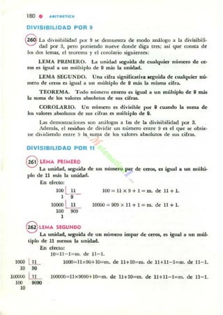180 . "'''ITIIUTIC'''
DIVISIBILIDAD POR 9
S La divisibilidad por 9 .se demuestra de modo análogo a la divisibili·
dad por 3, pero poniendo llueve donde diga tres; asi que COll5la de
los dos lemas, el teorema y el corolario siguientes:
LEMA PRIMERO. La unidad seguida de cualquier numero de c;e.
ros es igual a un muhiplo de " más la unidad.
LEMA SEGUNDO. Una cifra 5ignificati"a aeguida de cualquier nú'
mero de CC"ro!¡ es igual a un múltiplo de " más la misma cifra.
TEOREMA. Todo número entero es igual a un múltiplo de 9 más
la suma de los valores absolutos de sus cifras.
COROLARIO. Un número es divisible PO'- 9 cuando la suma de
los valores absolUlos de sus cifras es múltiplo de 9.
Las demostraciones :son análogas a las d..- la divisibilidad por 3.
Además, el residuo de dividir UII número entre 9 es el que .se obtie·
ne dividiendo ..-ntre !) la suma de los valores absolutos de sus cifras.
DIVISIBILIDAD POR 11
@UMA HIMERO
La unidad, 5egUida de un número par de ceros. es igual a un múlti.
plo de 11 más la unidad.
En efecto;
100 ~ lOO = 11X9+1=m. de 11+1.
1 9
10000 ~ 10000 =909 X 11 + 1 =m. de 11 +l .
100 909
1
S UMA SEGUNDO
La unidad, seguida de un número impv de aros, es igual a un múl·
tiplo de 11 menos la unidad.
En efecto:
10= 11- 1=111. de 11- 1.
1000 I.JL lOOO= l1 x 90+10= rn. de 1l+10=m. de l1+U- l=m. de 11-1.
10 90
l (XX)()() l...u- l00000= llx9Q90+1O=m. de U+10=m. de 11+11-1= m. de 11-1.
100 9090
10
 