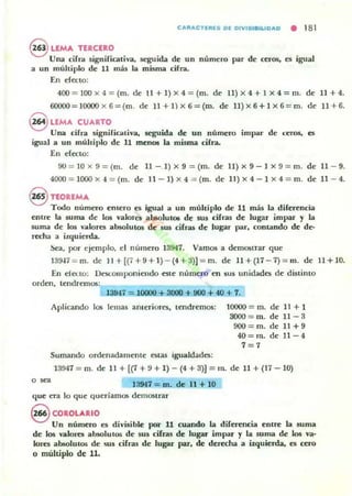 CA"ACTI"15 01 OIVISIIIILIOAO • 18 1
8 LEMA TERCERO
Uoa cifrd significativa, seguida de un numero par de ttrOS, es igua]
a un múltiplo de 11 mú la misma cirra.
En efecto:
400= 100 x 4 = (m. de I1 + 1) x 4 = (m. de ll) X 4 + 1 x 4=m. de 11 + 4.
6OOOO= JOOOOx6=(m. de 1l + 1)x 6 = (m. de 1l)X 6+1 x6= m. de 11 +6.
,-..
~ LEMA CUARTO
Una cirra significativa, seguida de un número impar de ceros. es
igual a un múlciplo de' 11 menos la misma cirra.
En efecto:
90 = 10 x 9 = (m. de 11 - 1) x 9 = (m. de 11) x 9 -1 x 9 = m. de 11 - 9.
4OOO = I000x 4 =(m. de 11 - I) x 4 = (m. de 1I )X 4-1 x 4 = m. de 11 - 4.
@ TEOREMA
Todo numero entero es igual iI un múltiplo de 11 más la diFerencia
entre la suma de los valores absolutOl; de sus ciFras de lugar impar y la
suma de los v..lores absolutos de sus cifras de lugar par. contando de de-
recha a i~quierda.
Sea, por ~je mpl o, d número 13947. Vamos a demostrar qut:
139·H= m. d~ 1I +{(7+ 9 + 1) - (4 +a)] = m. de 11 +(17 - 7)= m. de 11+10.
En elCHO: IJeKomponiendo este numero en sus unidades de dislilllo
orden, tendremos:
139;4.7 = 10000 + 3000 + 900 + 40 + 7.
Aplicando los lemas ameriores. u:ndremos: 10000 = m. de 11 + 1
3OOO = m. de 11 -3
9OO = m. de 11+9
4O = rn. de 11 - 4
7 = 7
Sumando ordenadamente estas igualdades:
13947 = m. de 11 + {(1 + 9 + 1) - (4 + 3)] = In. de 11 + (17 - 10)
o . " 13947 = m. de 11 + 10
que eTa lo que queríamos de'IlIOSlrar
S COROLARIO
Un número es divisible por 11 cuando la difl"rC'ncia entre' la suma
de los V'dlorcs absolulOs de' sus cifras de lugar impar y la suma de los va·
lores absolutos de sus cifras de lugar par. de der«ha a izquierda, es cero
O muhiplo de 11.
 