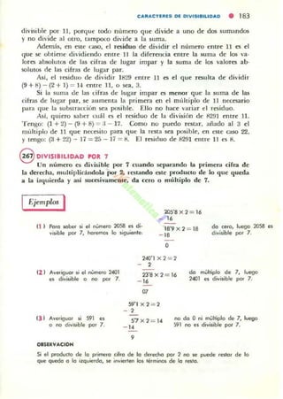 CAI'IACTI.I'II.S DI. DIlISIIIILIDAD • 183
divisilJlc por 11 , porque lodo numero que divide a uno de dos sumandos
)' no di'ide al otro, tatnpoco divide a la suma.
Además, en esu~ caso, el residuo de di'idir el numero entre 11 es el
que se obtiene dividiendo entre 11 la diferellcia entre la suma de los va·
lores absolutos de las cHras de lugar impar y la suma de los valores ab-
solutos de las cifras de lugar par.
Así, el residuu de dividir 1829 entre 11 es el que resulta de dividir
(9 + 8) - (2 + 1) ::0 1-1 entre 11, o sea, 3.
Si la suma de las cifras de lugar impar es menor que la suma de las
cifras de lug-,u par, se aumema la primera en el multiplo de 11 necesario
para 'lue la su bslracóún sea posible. Ello no hace variar el residuo.
Asl, quiero saber cuál es el residuo de la di'isión de 8291 entre 11.
Tengo: (1 + 2) - (9 + 8) = :1- 17. Como no puedo restar, añado al 3 el
multiplo de 11 que necesito para que la n.'Sta sea posiblt:, en este caso 22,
y tengo: (3 + 2'2) - 17 =25 - 11 =8, El rrosiduo de 8291 entre 11 es 8,
@ DIVISIBILlDAD POR 7
Un numero es dh-isible por 7 cuando separando la primer.. cirra de
la derecha, muhiplicálldola por 2, restando este prodUCIO de lo que queda
a la izquierda y así sucesivamente, da cero o múltiplo de 7.
Ejemplos I
(1 ) Poro Klber $i el número 2058 C'i di,
visible por 7, h(lremos lo sigu;eflle:
105'8 x 2 = 16
- 16
lS'9 x2 = IS
- 18
do cero, luego 2058 es
divisible por 7,
el l Ave.igue. si el número 2401
es di~isible o no por 7.
e) ) AVefiguer si 591 es
o no divisible por 7.
oaSlRVACIOH
O
240'lx2 = 2
2
23'Sx2 = 16
- 16
.,
do multiplo de 7, luego
2401 C~ divisible por 7,
S9'Ix2 = 2
- 2
57x2 = 14
- 14
no do O ni mojlliplo de 7, luego
591 no es di~isibJe por 7,
9
Si el proclucto de lo pi"imefo ci¡'o de lo de.ecoo po. 2 no M! puede .t'slo. de lo
que q...ooo o lo izquierdo, M! invierten los lérmioos de lo ,CSIo.
 