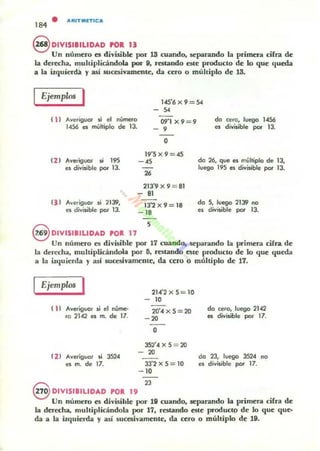 • alllllTllllnlca
184
S DIVISIBILlDAD rol 13
Un número es divisible por 13 cuando, separando la primer.. cifra de
la derecha, multiplicándola por 9. restando este producto de lo que queda
a la izquies-dll y así sucesivamente, da cero o múltiplo de 13.
I Ejemplos I 1.(5'6 x 9 = S4
-5<
( 1 ) AveriglKll' $i ~ nUmero
1456 es mulliplo de 13.
t2 J Averiguor $i 195
es divisible por 13.
Averiguor si 2139,
es divisible por 13.
09'1 X 9=9
- .O
19·5 X 9 = 45
- 45
26
213'9 x 9 = 81
- 8J
13'2 x 9 = 18
- 18
do cero, luego 1456
es divi$ible por 13.
da 26, que es muhiplo de 13,
luego 195 es divisible por 13.
da S, Juego 2139 no
es divisible por lJ.
9 DIVISIBILIDAD POR. 17 S
Un número es divisible por 17 cuando, separando la primera cifra. de
la derecha, multiplicándola por O. restandO este producto de lo que queda
a la izquierda y asi succsiv;¡¡meme. da cero o múhiplo de 17.
Ejemplos I
( 11 Averiguor si el nVme-
ro 2142 es m. de 17.
(2 1 AVeJiguar si 3524
es m. de 17.
21..c·2x S = 10
- 10
2O'4 x S = 20
- 20
O
J5:t4 x S = 20
- 20
JJ'2 x S = 10
- 10
Q 23
da cero, luego 2142
es divi$ible por 17.
da 23, luC9Q 3524 no
es d i v~¡bte por 17.
~ DIVISIBILIDAD POR. 19
Un numero es divisible por til cuando, separando la primera ciln de
la derecha, multiplicándola por 17. restando este productp de lo que que-
da a la izquierda y a.sí sucesivamenlC, da ttro o multiplo de 19.
 