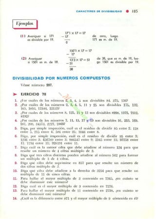 CAIIACTfllES 01 OIVISIBILlOAO • 185
Ejemplos. I
11 1 Averiguar si 171
es ¿ivisible pcH" 19.
ClI Averiguor
si 1.501 ~ m. de 19.
lT1 x 17= 17
- 17
O
lSO'1 x 17 = 17
- 17
13'3 x 17=51
-51
38
da ,ero, luego
171 es m. de 19.
da 38, que el m. de 19, lue-
go lSOl ~ divisible PQI 19.
DIVISIBILIDAD POR NUMEROS COMPUESTOS
V(:ase numero 297.
.. EJERCICIO 78
l. (Ior <:uaks de 105 núnll.:r05 2, 3. 4. 5 son divisibles IN. ~75. 136?
2. 1:1'01 (Uald di" !()s ,'un,en15 2. :1. 4. f., 11 Y 25 §ón divisiblt'j; 175, 132.
u;;;. l b!)J. 1~~H. 121;131
3. ¿Por luak'S de los nlÍmeros 8. 125. 11 Y 13 son dh'isibk'5 ~998. 1375. 7512,
tH!J2?
... ¿I'o. CU,ilLOS dc 10'li númcros 7. 11. 13. 17 Y 19 SOI1 d ivi~ibl es 91. 253, 169.
1~7. tU!J. :UJ7a. :t.!"n. 28691
5. DIga, poi simple in)pccóul1. cuál LOS d I"e~iduo tic dl'idir 8.} cnU"e 2: 128
el1uc j, :!Ij cntre 4, ()8ü cnll"C 25; 1046 em.ll: 8-
6. I)II:.t, pur ~illLplc insl't:cdón. cuál es el rLosiduu dc dividir 95 entre 3:
1:!16 cntrc~ : 4,j671i!J cntre :1; !J8ü547 entre 9: 2:1>1;:; ent re 11 ; 93758 enLrc
11 ; 7:!:H entre 11; ~tWJl entre 11.
7. Oig" (uál L'5 la menor cifra que debe a'-Iadinc al número 124 para ,¡lIe
rL')ulte un númcro de .¡ cirras .nú ltiplo de 3.
S. Higa 1ué .res dlr~§ distintas pUL'(!cn añ;:¡din;e al número 562 para (Of"mar
un I11Ullll'lo de :1 de -1 cifras.
9. n'g" lju,: cifra dellt' sup' IILLi15c en 857 para ljut! rcsulte un númeTo de
dos o fras múlllplo de a.
l~
11.
12.
l~
l~
D'!{"d ,ue oft .. lIeUe: aiiadiuc a I~ derffha de 32á4 ¡>a'" que 'L'Sultc un
mí,ltip o de 11 de ciLLw cifras.
Par,J h:¡lI<Lr el mayor llIÍ1hiplo de ~ coLltcnido en 734.;, lell cuállto $e
delJC di~l11l1luir ene número~
Dig-.. cu:il es el m<L)'or múhiplo de !J cuntenido en 7276.
l';u"ó' h.,]lar el lUa)or multiplo de 11 contenido en 2738, (en cuálllo se
dcbe di~miLLuir este número?
(<':uóll L'$ ló' diferenció' entre 811 yel mayor múltiplo de 9 contenido en 1!1~
 