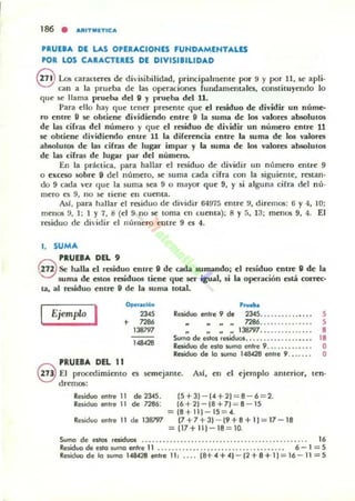 186 • ARITMt:TIC A
PRUEBA DI LAS OPERACIONU FUNDAMENTALlS
POR lOS CARACTERES DE DIVISIBILIDAD
@ Los caraoen:s de divi.sibilidad, principalmente por 9 y por 11, se apli-
can a la prueba de las operaciones fundamentales. oonslituywdo lo
que se llama pnJeba del" y pnJeba del 11.
Para ello hay que tener presente que el residuo de dividir un núme-
ro entre 9 se obliene dividiendo entre" la suma de 1m valores absolUlos
de las cirras del número y que el residuo de di'idir un número entre 11
5(' obtiene dividiendo enlre 11 la diferencia entre la suma de 105 valores
absolulOli de las c:ifras de lugar impar y la sum.a de 105 valores absolUIOS
de las cifras de lugar par del número.
En la práctica. para hallar el residuo de dividir UII número entre 9
o exceso §obre 9 del número, S(: suma cada cifra con la siguiente, restan-
do 9 cada va que la suma sea 9 o mayor que 9, y si alguna cifra del nú-
mero es 9, no se tiene ell cuenta.
AsI, para hallar el residuo de dividir 64975 entre !I, direm05: 6 y 4, 10;
menOli 9,1 ; 1 Y 7, 8 (el 9 no se toma en cuenta): 8 y a, 13; me:n05 9, 4. El
residuo de di id ir el núme:ro elltre: 9 es 4.
1. SUMA
PRUEBA DEL 9
§ Se halla el residuo entre" de cada sumando; el residuo entre" de la
suma de estos .-e&idu05 tiene que ser igual. si la operación está correc-
ta, al residuo entre" de la suma totaL
Ejemplo I 0.....",,,",
23<,
+ "86
138797
".".
,......Residuo enTre 9 de 2345........... _.. . 5
7286......... .. .... 5
.. .. 138797......... ...... 8
Sumo de eslos residuol . . . . . . . . . . . . . . . •. . . 18
Residuo de eslo wmo entre 9... .......... O
Reiiduo de 10 wmo 148428 entre 9. ...... O
PRUEBA DEL 11
§ El procedimiento es semejante. Asf, ell el c:jemplo anterior, ten-
drc:m05:
Residuo entre 11 de 2345.
Residuo entre 11 de 7286:
Residuo entre 11 de 138797
15 + JI - (4 +21 = 8 - 6 = 2.
(6 + 21 - (8 + 71 = 8 - 15
= (8 + 111-15 = 4.
(7 +7 +31 - (9 + 8 + 11 ;::;; 17 - 18
= 117+111 - 18 ;::;; 10.
Sumo dO) estos residuos .. . .. . ........ . ............ . ................... 16
Residuo ele esla suma entre 11 ........ . ...... .. .... ....... ........ 6 - 1 = 5
Residuo de la suma 148428 entre 11 , .... (8+ 4 + 41 - (2 + 8+ 11 = 16 - 11 = 5
 