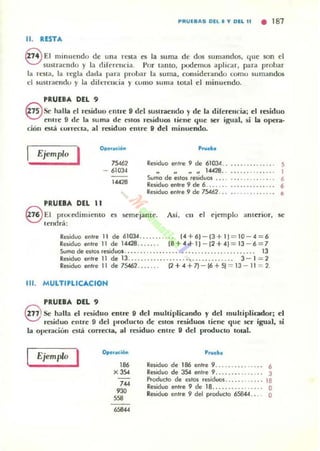 PIIIUE8AS DEL • .,. DEL 11 • 181
11. RESTA
€VEl mi n uendo de un" rena es la su ma de dos sumandos, que son el
sustraendo y la diferencia. Por tanto, plXlemos aplicar, para probar
la resta, la regla dad" para proIJa r la suma, considerando (01110 sumandos
el sustraendo y la di l ~n:licia y como su ma total el minueJldo.
PRUEBA DEL 9
eSehalla el residuo entre 9 del sustraendo y de la di[erellcia; el residuo
etlC re 9 de la suma de eslOS l"($ idu05 licne que se.' igual, si la opeo!_
ciou estiÍ I.:orreoa, al residuo emre 9 del minuendo.
Ejemplo
P.......
I 75467
- 61034
RI'Jlduo entre 9 de 61034. . ........ . .... . 5
1""
PRUEBA DEL 11
.. " .... 14428. .
Sumo de eJtOJ reJiduos ... .
ReJiduo enlre 9 de 6. .. . .
Raiduo enlre 9 de 75461. . .
1
,,,
8 EI prol."edimicmo es semejame. Así. ell el C'jC'mplu alllerior, se
lenrlr.í;
Rniduo enlre 11 de 61034. ....... 14 + 6) - [3 + 11 = 10 - 4 = 6
RePduo enlre 11 de 14428... .. .. [8 + 4 "'1) - [1+4) = 13 - 6 = 7
Sumo de a las reOOUQI ........... .. . ............. . . 13
Residuo enlfe 11 de 13.. . .. ...................... 3 - 1 =2
Residuo entre 11 de 75461. [2+~+n - (6+51 = 13 - ll -==1.
111. MULTI'LICACION
'RunA DEL 9
@Se halla el residuo emre 9 del multiplicando y del muhipliador; el
resid uo el1tre 9 del pnx{uf to de e~ilos residuos tiene que ser igual. si
la operado!! está correcta, al residuo enlre 9 del producto tOtal.
Ejemplo I 186
x,,,
'"'"'58
"'"
Residuo de 186 entre 9 ...... 6
Residuo de 3S4 entre 9... ..... . . 3
Producto de estos residuo:! . ..... . 18
Reoouo enlre 9 de lB.. ........ .. .... O
RMUQ enlre 9 del producto 658«. . .. O
 