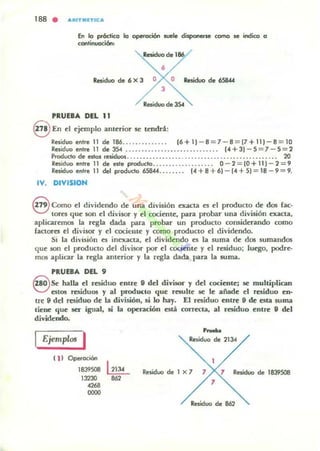 188 . A,ur..ITICA
En lo próctico lo operoci6n _le disponerse como se indico o
continuoci6n,
Residuo de 186
•Residuo de 6 X 3 O O Residuo de 65844
3
Residuo de JS4
PRUEBA DEL 11
8 En d tjtmplo anttrior se tendrá:
Residuo entre 11 de 186.............. 16+11 - 8 = 7 - 8 = 17+111-8 = 10
Residuo enlre 11 de 354 ............................ . 1.+31 - 5 =7- 5=2
Producto de eslos residuos.................. ...................... .... ... 20
Residuo entre 11 de Hle producto................... 0 - 2 = 10 + 111 - 2 = 9
Residuo enlre 11 del producto 658«........ 1"+8 + 6) - [.+51 = 18 - 9 = 9.
IV. DIVISIOH
8 Como el dividendo de una división exacta es ti producto dt dos rae·
to~ que son el divisor y ti cociente, para probar una división txaet.a,
aplicaremos la regla dada para probar un producto considerando como
factores el divisor y el cocit:lIle y como producto el dividtndo.
Si la división es inexacta, d divi<kndo es la suma de dos sumandos
qUt son el producto dd divisor por d cocimte y d residuo; luego, podre.
mos aplicar la regla anttrior y la ngla dada para la lUma.
PRUEaA DEL 9
G& halla d residuo entre 9 del divisor y dd cocientej se multiplican
V estos rC:Siduos y al prodKto que resultt se le añade d residuo en·
trt " dd residuo de la división, si lo hay. El residuo ellln 9 de esta suma
tiene que ser igual. si la operación está corrcc:la, al residuo entre 9 del
dividtndo.
Ejemplos I
111 Operación
1839508
13230
<268
0000
--Residuo de 2134
I1eÑduo de 1 X 7 7 7 Residuo de 18l9SOB
7
Residuo de 862
 