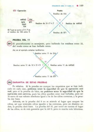 PltVEIIAS DEL' T DEL 11 • 189
(1 1 Operociórl ......Residuo de 516
U!L J...,..
367.
..., 87' Residuo de 3 x7+7 Residuo de 449560
'"87queJewmoo 3 X 7es
el residuo de 124 entre 9.
PRUEBA DEL 11
7
Residuo de 871
§ El procedimiento e' semejante, pero hallando 105 residuos entre ll,
del modo como se llan hallado antes.
Ati, en el ejemplo onterior tendremos:
Residuo enlre 11 de 516
Residuo entre 11 de IOx2+3 1 I Residuo entre " de 449560
... 811
§ GARAHTlA DE ESTAS PRU"EBAS
E.o; relativa. Si la prueba no cumple los requisitos que se han indi-
cado en cada caso, podemos lener la .'lCguridad de que la operación está
mal, pero ~i la prueba da bien, no podemos tener la seguridad de que la
operación ntá corn'cla, pues la5 cifras pueden e~tar mal halladas, pero ser
la suma de sus valores absolutos igual a la de las cifras correctas, )' la prue-
ba dar bien.
Además, en la prueba del 9 no se atiende al lugar que ocupan las
cifras, asi c¡ue tcniendo cifras iguales a las corrcctas, pero en distimo or-
den, la prueba dan. bien. La prueba del 11, por t~n~r en cuema el lugar
de las cifras, es de más garanlia 'lile la del 9. pero es mucho más ¡anoriosa.
 