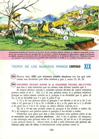 Al d.",,"';' ludid" l. ¡"",,M.... d. l...... d. 1_ n.......... prI......, "_'0 su _1",.. eI.......lI. la 1.._
..a el. l•• n""'_ _Ir. 1_ tri....... _ ......1..1....... t..c.. _ . _ ... _ _po, ....ta " ... .,.......1,
... , - . " ' _ ... 1-......._ lo. upo",,,,,, pri__ Lo S. Ole_n -.na ...... "H.'DOY DI Ih.DOY
01 ...."'.....-' ..... 1.. chino. 11& e_oda...... _bl..... a .. . 1 _ 110. C.. cU-' ., ....m_ ..........
TEORIA DE LOS NUMEROS PRIMOS CAPITULO
XIX
8 Hemos visto (229) que números primos absolutos son los que sola-
mente son d ivisibles por dios mismos y por 1, como 17, 31, 53.
8 NUMEROS PRIMOS ENTRE SI O NUMEROS PRIMOS RELATIVOS
son dos o mis números que no tienen mis divisor a>mún que 1.
El mayor divisor común o máximo común divisor de varios números
primos entre si es l . Asi. 8 Y 15 $Ofl primos entre si o primos rdativos
JXlrque su único fauor común es 1, JXlrque 8 es divisible por 2, pero 15
110, Y 15 a divisible por 3 y por 5. pero 8 110.
7. 12 Y 15 son primos entre 5i porque 7 no divide a 12 ni a 15; 2 di-
vide a 12. pero no a 7 ni a 15; 3 divide a 12 y a 15. pero no a 7; 5 divide
a 15, pero no a 7 ni a 12; luego. su único divisor común es l.
12, 14 )' 18 no liOn prilllos entre si. JXlrque 2 los dh·ide a todos; 35,
70 Y45 tampoco son primos. entre 51 porque 5 los divide a todos.
Ob5élVC5C! que para que dos o más números sean primos entre si DO
es nKcsario que sean primos absolut05. As!. 8 no es primo. 15 tampoco.
)' sin embargo, son primos entre si; 7 es primo. 12 no lo es )' 25 tampoco
)' son primos emre sí. Ahora bien, si dos o más nÚmef05 son primos ab-
solutos cada uno de ellos., evidentemente serán primos entre si.
190
 