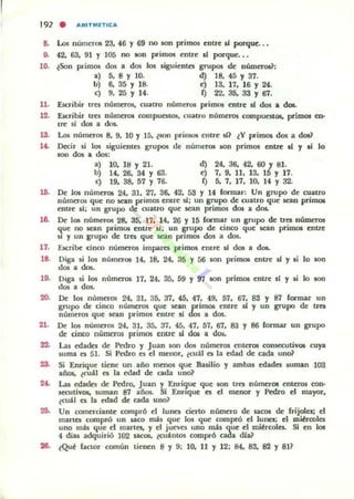 192 . A",ITMlTICA
8. Los números 23. 46 Y fi9 no son primos entre d porque.. .
9. 42. 63. 91 Y 105 no IOn primos mtre si pxqu~ •.
10. ¿Son primos lb a dos los siguiento grupos de: númc:roü:
a) 5. 8 Y 10. d) 18. 45 Y 37.
b) 6. S5 y 18. e) ]3. 17. 16 Y 24.
e) 9, 25 Y 14. 1) 2"2. 35. 33 Y 01.
11. Escribir Ires númttos. cuano nUlneros primos entre .1 dos a dos.
12. Escribir tres númttOS comPUOtos. cuatro núlllttOS compuestOl. primOl en-
U1' si dos a dos.
18. Los núrnaos 8, 9. 10 Y 15. ¿son "..imos enue si] ¿Y primos dos a dos]
1.. Dc:<:ir s.i los siguimtes grupos de números IOn primos entre d y .i lo
son dos a dos:
a) 10. 18 Y 21. d) 24. 36. 42. 60 Y 81.
b) 14. 26. 34 Y 63. e) 7. 9. 11. 13. 15 Y 17.
c) 19. 38. 57 Y 76. 1) 5. 7. 17. 10. 14 Y 32-
16. De 1m numtt05 24. 31. 27. 36. 42. 53 Y 14 fonnar: Un grupo de cuatro
numeros que no san primos erure sJ; un grupo de cuatro que sean prirnOl
enue si; un gTupo de cuatro que sean primos dw a dos.
16. De los númt:Tos 28. 35. 17. 14. 2(j Y 15 formar un ¡ropo de tTeI nÚUlcros
que no Kan primos mue d; un ~upo de cinco que sean primos entft
sI y un grupo de ltft que sean prnnos dos a dos.
17. Escribe cinco númttos impares primos erure " dos a dos.
18. Diga si los númoOl 14. ]8. 24. 35 Y 56 son prirn05 entre .d y si lo son
dos a dos.
19. Diga si los números 17. 24. 35. 59 Y 97 son primos entft si y .i lo IOn
dos a dos.
20. De los numttos 24. 31. 35. 37. 45. 47. 49. 57. 67. 83 Y 87 formar un
grupo de cinco números que $tan primOl entre ú y un gn¡po de tres
numeros que Kan primos entre tí dos a dos.
21. De los númttos 24. 31. 35. 37. 45. 47. 57. 67. 83 Y 86 fonna..r un grupo
de cinco numeros primos entre ú dos a do$.
22. l..u edades de Pedro y Juan son dos números enterOl con5eCutiyOl cuya
¡urna es 51. Si P~ro es el menor. lCU:U es la edad de cada u~
2S. Si "Enrique tiene un año menos que Builio y ambas edades ¡uman 103
año5, l€O'1 es la edad de ada uno?
2.. Las !!dado de Pedro. Juan y "Enri~ue que son tfU; númerot entel"04l con-
5eCutiVos, suman 87 ai'los. Si Ennque es el menor y Pedro el mayor.
lCU'1 es la edad de cada uno~
26. Un romcrciante comprÓ el lunes cierto número de sacos de frijoles; el
martes compró un saco mios que los qU(: compró el lune.; el mib'mlcs
uno mils que el martes, y el jueves uno m.u que el mi~rcolea.. Si en los
4 días adquirió 102 UCOl, lcuántos comprÓ cada dJa7'
26. lQU~ factor romún tienen 8 y 9; 10. II Y 12; M. 83. 82 Y 8l?
 