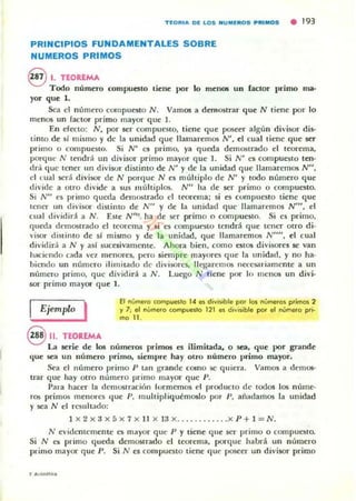 T~ORI_ D~ LOS NU M~ROS PRIMOS • 193
PRINCIPIOS FUNDAMENTALES SOBRE
NUMEROS PRIMOS
€V l. TEOREMA
Todo número compueuo tiene por lo menos un factor primo nla'
ror que 1.
Sea el número compuestO N. Vamos a demostrar que N tiene por 10
menos un factor primo mayor que 1.
En efecto: N, por ser com pueslO, tiene que poseer algún divisor di!ó-
limo de sí mismo y de la unidad que llamaremos N', el cual liene que ser
primo o compuesto. Si N' es primo. ya queda demostrado el teorema.
porque N tendd un divisor primo mayor que 1. Si N' es com pueslO ten-
dd que tener un divisor diuinto de N' y de la unidad que llamaremos N",
el <..ual ser;! divisor de N porque N es múltiplo de N' y todo número que
di"ide a otro divide a $U$ múltiplos. N" ha de ser primo o compuesto.
Si N" <'5 primo queda demostrado el teorema; si es compucsto liene que
tencr IIn divisor distinto de N" y de la unidad que lLamaremos N''', el
cu:.1 dividid. a N. ESle N'" ha de ser primo o compuesto. Si e5 primo.
queda demostrarlo el teorema y si es compueslO lendrA que tener otro di-
·isor distinto de sI mismo y de la unidad, que llamaremos N"", el cual
dividirá a N y asl sucesivamente. Ahora bien. como estOS divisores se van
haciendo cada velomenores, pero siempre mayores que la ullidad. y no ha-
hiendo un número ilimitado de diviwres, llegaremos net'esariameme a un
número primo, que dividirá a N . Luego N tiene por lo menos un divj·
501"" primo mayor que 1.
Ejemplo I El numera compueilo 14 es divisible por los numeras primos 2
)' 7; el numero compuesto 121 es d;vi~ble por et numero pri-
mo 11.
S 11. TEOREMA
La serie de los números primos C5 ilimitada. o sea, que por grande
que SC";! un número primo. sieml)re hay otro número primo mayor,
Sea el número primo P Lan grande como se quiera. Vamos a demos-
trar que hay otro número primo mayor que P_
Para hacer la demostración lormemos col produclo de todos los núme-
ros primos menores Ilue P, multipliquémoslo por P. añ..damos la unidad
y sea N el rcsult..1do:
1 )( 2 )( 3 )( 5 )( 7 )( Il x 13 x_...........x P + 1 = N.
N e'i<lcntemente es mayor que P y tiene que ser primo o compuesto.
Si N es primo queda demostrado el teorema, porque habrá un número
primo mayor que P. Si N es compuesto tiene q ue poseer un divisor primo
 