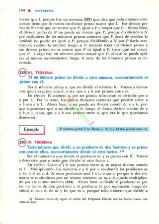 194 . ARtTMmC A
mayor que 1, porque hay un leorema (287) que diu que todo número com-
puesto tiene por lo menos IIn divi50r primo mayor que l. Ese divisor pri-
mo de N liene que 5('r menor que 1', igual a P o mayor que P. Ahora bien,
el diviKJr primo de N no puede ser menor que P, porque dividiendo a N
por cualquiera de los números primos menores que l' darla de residuo la
unidad: no puede ser igual a 11, porque di,'idiendo a N por P daría tam-
bién de residuo la unidad; luego, ~i N necesila tener un divisor primo y
ese divisor primo no es menor que P ni igual a P, tiene que ser mayor
que P. Luego hay un número primo mayor que P, al cual se puede apli-
car el mismo razonamiento; luego. la serie de 105 números primos es ili-
mitada.
8 111. TEOREMA
Si un número primo no dh ¡de a airo número, necesariamente es
primo con él.
Sea el número primo a. que no divide al número b. Vamos a demos-
trar que 4 es primo con b, o sea, que a y b 50n primos entre sí.
En erecto: El número a, por ser primo, solamente es divisible por a
y por l. Por lo tanto, los únicos divisores comunes que pueden tener a
y b son a 6 1. Ahora bien: a no puede ser divisor cumún de a y b, por·
que suponemos que a no divide a b; luego, el unico divisor común de a
y b es 1, o sea, que a y b son primos entre si, que era lo que queriamos
demonrar.
El número.primo 5 no cliwide o 14; S r U son primos enll'e ti.Ejemplo I
@ IV. TEOREMA
Todo número que divide a un producto de dos factores y es primo
con uno de ellos. necesariamente divide al otro faclor_( 1)
&a el nlÍmero a 'Iue divide al producto be y es primo con b. Vamos
a demonrar)lue a tiene !lue dividir al otro (actOr e.
En eieno: Como a y b son primos clllre si, su mayor divi50r común
e5 1. J.tultiplicando los números a y b por e resultarán los productos ae
y be; y el m. c. d. de estos productos será 1 x e, o sea e, porque si dos nú-
meros se mulliplkau por un mismu numero, su m. c. d. (Iueda multiplica-
do por ese mismo numero (314). Ahora bien: a divide al produclo ae por
ser un (actor de este producto y al producto be por suposiciún: luego di-
vidirá al m. c. d. de ae y be que es e, porque todo número que divide a
(1) Nuestro dCKO df qui, el onkn dd I>To&nm.a Ofici21, "'" h he<.... mUa. Ola
m.a.cria a'{ul.
 
