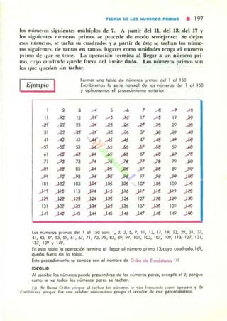TlORIA Dl LOS HUM~RDS !'RIIIIIDS • 191
los nlnneras siguientes múltiplos de 7. A partir del 11, dd lS, del 17 y
los ~iguicmes números primos !oC procale de modo 5emejante: Se dejan
e5Uli númen.1S, se !arha su cu..dr..do, y a partir de éstt: ->(" tachan 105 nume·
rO!; ~iguien t e!l, de lamos en tanh>!i lugares como unidades tenga el número
I)rimo de ,¡ue se lnue. La 0 llCralÍun lermina al llegar a un número pri.
mo, cuyu cuadrado t¡uede [ue,·.. del limile dado. Los núme ros primos son
1030 ,¡ue t¡ued ,m ~ in tachar.
Ejemplo I
1 2
" <T
4f A'2
JI A1
41 A2
..., -'"
" A>~
71 ...n
-" ..,...., off
101 .>M
.ID ..JI"
fi1 fl1
IJI ..w
.J'1 ..JI"
formor 000 toblo de númer()$ primos del 1 01 ISO
EKfibiremm lo .erie noturol de los numeros del 1 01 150
Y opl,coremos el p«xedim.enlo onteriOl;
3 --' 5 ... 7 Al .JI ....
13 .K .... .... 17 A'
" .20
2J -'" -" , 26 A'I AS
" .JO
A3 ..... .., AS
" --" -" -'"
"
...... A -'" '" ... .... ....53 ->< .... ->< -'" .... 59 ........ ... .., .... 67 ... .... .J<1
7J ->< -" .J' fi .>8 79 ...8J .... .... P Ji' .... "
ya-
--"' ..... % .JM 97 ... -'" )M
103 )-O< )'" )-O< 107 J" 109 ..J.I<l
113 ft' -'" yo .J." Y' ft' -""
.m fl' .J>' -'" 127 .m .w ft
,'" ft' .J-" .JO' 137 fl8 139 -""
-"" .J"" -'"" -'" J.<1 ..... 149 .J8O
los nUmeral pllmQ!o del 1 01 150 IoOn, 1, 2,3,5,7, 11, 13, 17, 19, 23, 29. 31, 37,
41 ,43,0,53,59,61,67,71,73,79,83,89,97, 101, 103, 107, 109, 113, 127, 131,
137, 139 Y 149.
En eslo toblo lo operoc,On lermino 01 llegar 01número pflmo 13,cuyo ,uod.odo,169,
quedo tuero de lo labio.
Esle procedim'(!(Ilo 100 COfl()(e con el nombre de C"bo ~ f rotentenes 11).
ESCOLIO
Al cnc.ibi. 10$ numer()$ puede PfesClndine de 101 numeros pores, el<cepto el 2, porque
como "' ve todos los números par~ se lCJ(hon.
111 SI: tI~ "'J c,.,,,~ 1""'j'lI;" ~l ,~<h~r 1"" ",,,,~ro. .... un r"""~n, l,, ,,~n.' 3~ "I<1'<liI y d~
F"'ltW~~.. r.......I"c r,,~ ....... . dd,,,, "lal"".;iun' I::rkl;" d .r<:JoIor ti., nI~ p«><O'(1'miw'<>.
 