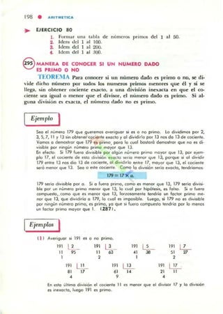 198 • "'RITMlTIC'"
... EJERCICIO 80
l. Fonll3r una tabla de números pril1lO$ del 1 al 50.
3. Idcm del 1 al 100.
S. Itlcm del 1 al 200.
4. ldero del 1 al 300.
S MANERA DE CONOCER SI UN NUMERO DADO
ES PlUMO O HO
TEOR.:IIA Para conocer si un número dado el primo o no. se di·
"ide dicho número por todos los numeros primos m~nores que él y si se
llega. sin obten~r COI:iente e),.3(to, a una división ine,.;acta en que ~l eo-
ciem e sea igualo menor que el divisor, el numero dado e5 primo, Si al·
guna división es exacta, el número dado no es primo.
Ejemplo J
Seo el número 179 qve qveremos overiguor si es o no primo. lo dividimos por 2,
3, S, 7,11 Y13 sin obtenetcOClente eKQcto y 01 dividirlo por 13 nos do 13 de cociente.
Vomos o demostror que 179 es primo, poro lo cuol bostorá demostror que no es di.
visible por nongun núme,o p<Ímo moyor que 13.
En electo: Si 17'i1 fuero d'lf,sible por olgún númelo pt"imo moyor que 13, por etem·
plo 17. el cocIente de ellO división e~octo sedo menor que 13, porque si 01 d'lfid"
179 entre 13 !>OS dio 13 de cociente, 01 d,vidorlo entre 17, mo~or que 13, el cociente
sero menor que 13. Seo O este cociente. Como lo diVIsión serio e_octo, teodriomos·
179= 17 X o.
179 serio dlV,sible por o. Si o Fuero pt"lmO, como es menor que 13, 179 serio divisi·
ble por un número pt"imo me.-- que 13, lo cuol por hipbtesis, es falso. Si o fuero
compuesto,. como que es menor que 13, forzosomente teod.io un factor p.imo me·
no' que 13, que d,vidirio o 179, lo cual es imposible. l uego, ,i 179 no es divisible
por nlngiln nUmefO primo, es primo, yo qve si fucro compuesto lend¡;o por lo menos
vnfodorpromomoyorquel . f287 1.
Ejemplos I
'1J Averoguor $1 191 es o no primo.
191 l' _ 191 L'_ 191
~ 191 12-1 95 1 63
" 38 51
"1 2 1 2
191 LI_I 191 LE- 191 ~
81 17 61
" 21 1
• 9 •
En esto últ,mo divilión el COClefle IJ es menor que el divisor 17 y la diVIsión
es ine_aclo, luego 191 es primo.
 
