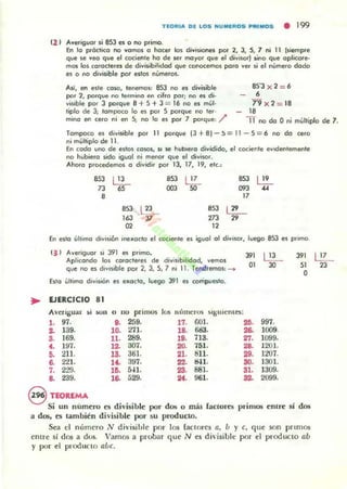 TEOR'" DE LOS "U"'EROS PR''''OS • 199
(2 1 A"eriguor s¡ 8S3 es °no primo.
En lo pi'áctico no "amos ° hocer las di"isiones por 2. 3, S, 7 ni 11 [siempre
que se "ea que el cociente ha de ser mayor que el dj~isor) ....0 que aplicare-
mos los caracteres de di~ísibiliclod que cooocemos poro ~e' Ji el numero ciado
es a no ¿i"iJible por edos numeras.
SS'J X 2 : 6
•7'9 x 2 : IS
_ 18
Así, en ede CO$O, tenemos, 8S3 no es d¡~isible
por 2, porque no termino en cifro por; na es di·
~islble por J porqulI 8 + 5 + J =: 16 no es mul·
ripio de 3; rompoco lo es por 5 porque no 111'·
mina en cero ni en S; no lo es por 7 porque, /' 11 no da Oni multiplo de 7,
~
Tampoco es di"isible por 11 porque (J + 8)-!I =: 11 - 5 =: 6 no da cela
ni mültiplo de 11,
E... cocla uno de estos CO$OI, SI se hubiera di~idiclo, el cociente e"idl!l'1leml!l'1le
no hubiera sido igual ni menor que el dj"i$Ol.
Ahor-o p'CKeÓemos ° di"idi, por lJ. 17, 19, ele.:
.,3 ~ 853 ~ 853 l'!...
73 65 003 50 093 ...8 17
853 lE..... 853 ~
'" "!7 273
"02 12
En esla üllimo d,,,,sibo illl1loclo 111 oocil!l'1re el igual 01 di"isor, luego 85J es pi'imo
,JI A"eriguor si 391 es p.imo.
'" ~
'"Aplicando 'o. CO'OCtll'IIS d. di"isibilidod, ~emos
qüe no es dl~'Slble po. 2, J, 5, 7 l'lI 11. Teod,l!I'1'IOs, _
O, 30
"O
Esro ultimo dl~is;o... es lIItocto, luego 391 es compuesta.
EJERCICIO 81
Averi8ua.r ~i ¡;un o ,~ primos I ~ númculS siKuICntO:
,-97_ 8- 259. '7_ GOl. 26- 997.
2- 139. '0_271- ,8- ""'- ... 1009_
.-169. 11_ 289. lO_ 713. 21- 1099.
.-197_ ,2- 307_ :10_ 151.
"'- 12'01,
~ 211. 13_ 361. ,,-811. iII_ li07.
8- 2'll . ,'- 391. 22_ "l. 30_ 1301.
7_ 2'19. ,o. " 1_ 2S- 881_ 31_ 1309.
B_ 239. lB- 529. Ot_ 961. 32_ 2099.
S nOREMA
Si un numero es divisible por dos o más !aclOres primos entre sí dos
a dos. es también divisible por .su producto.
Sea el númcro .v divisihlc por 105 (aclOres a, ú )' e, que son pnmos
cntH' si ¡jos a dus. Vamos a probar que N ~s di' isibl~ por el prod ucto ab
y por el producto aúe.
lE.....
23
 