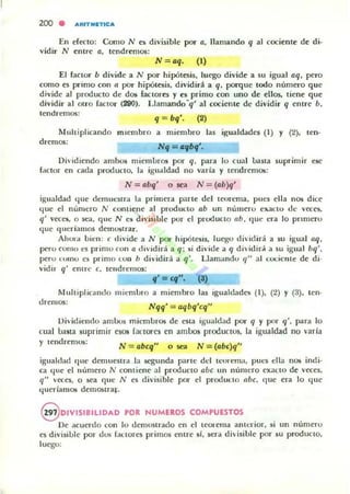 200 . ARIT""TICA
En efecto: Como N es divisible por a. llamando q al cociente de di·
vidir N entre a, tendremO$:
N = aq. (1)
El factor b divide a N por hipótesis. luego divide a su igu<ll aq, pero
como es primo con" por hipótesis. dividirá a q. pex-quc IOdo núm(>fO que
divide al producto de dos factores y es primo con uno de ellos, tiene que
dividir al ouo factor (290). Llamando'q' al cociente de dividir q entre b.
tendrcmO$:
Multiplicando
dremos:
q = bq'. (2)
miembro a miembro las igualdades (1) y (2). ten·
N9 = ",69',
Dh'idiendo ambos miemuros por q, para lo cual Uasta suprimir ese
f~ctor en cada producto. la igualdad no varia y tendremos:
N = abq' o sea N = (ab)q'
igualdad I.jue d~mucslT<l la prilllera parle d el leurema, pues ella nos dice
'Iue el número N contiene al produ<:1O ab un nÚllleru e1Qll:{u de veces,
q' veces, o k¡¡, que N es d il'isible por d producto (lb, 'Iue era lo prnTlero
que '1lIeríamos demUilrar.
Ahora uicll: e d ivide a N por hi pótesis, luego dividirá a su igual aq,
pero corno ~s primo ron a dividirá a q: si divide a q dividiroí a su igual bq',
pero t tllnO es primo tOIl h divid ir¡i a q'. L1¡¡m¡¡ndo q" al cociente de d i·
vidir q' emre e, lelldn~mO$:
Multiplicando
dremO$:
" = ,,", (3)
mÍt'mlJro a miembro 1<lS igu¡¡ldadcs (1), (2) Y (3), ten·
Nqq' = aqbq'cq"
Di...idiemlo ambos m iembros de esta igualdad por q y por q'. para lo
(ual IJ;uta suprimir esos fanares en ambos produClos, la igualdad no varia
y tendr<!'mUi:
N = abcq" o.,. N = (abc)q"
igualdad '11It" denHleSlra la segund¡¡ parle dd lcor~ma, pucs ella nO$ indj·
ca !.jue el número N contiene al producto abe un número e)lacto de veces,
q" ...a:es, o sea que N e5 d i'isible por el prod ul:to (lbe, que era lo I.juc
I.jueriamos demO$tra~.
9 0lVISI8111DAD POR NUMEROS COMPUESTOS
De acuerdo con lo demostrado en el U'Ol"ellla anttTior. si un número
es di...isilJle por duo; hKtorcs primos en tre si, sera divisilJle por su producto,
luego:
 