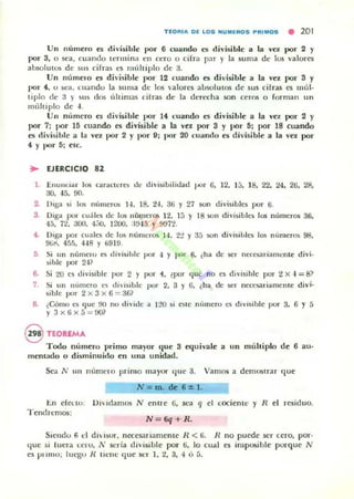 TEOAI.. 01; LOS ,.UMEAOS PAlMOS • 201
Un número es rlh'isiblc por 6 cuando es divisible a la YCZ por 2 r
por 3, o sea. cua ndo termina en cero (¡ cirra p.1r )' la suma dt· los ·alores
absolutm de s u ~ cifras es 11I1111iplo de ;jo
Uo numel'o es dh'isible por 12 cuando es dh,jsible a la ~'el por 3 y
por 4, u n·;,¡. cuandu la su ma de los 'alores absolutm de sus cifras es múl·
tiplo dt: :1 } un dm llhimas cilras de la dt:rt."'Cha son (erm o rorman un
múltiplo de -l.
Un número es divi~ ible por 14 ("uando es dh'isible a la ,'el por 2 y
por 7; por 15 cuando es divisi ble a la "el ¡KIr 3 y por 5; por 18 cuando
es divisible a la "el por 2 y por D; por 20 cu;.¡nd" es divisible a la vez por
4 y IlOr 5; etc.
• EJERCICIO 82
l . ElLunda l lus caraClnC) dc divisibili,lad IJOr (l. 12, la. 18, 22. 24. 26. 28,
:.10, -15. 90.
2. Diga si los númer"" H . 18. 2-1. 36 Y 27 WI'l divisibles por 6.
3. Oiga PO" eu;',]!C"S de los lIumera; 12. 15 Y 18 SOl1 divisibles 105 número~ 36,
45. 72. ;j()(). 4j(), 1200. :1!H 5 y 9'J72.
4- Diga por cuales de los n(,mn os 1-1. 2"2 Y 35 .'iOn divisibles los n umelO. 98.
9lil' 4!j~), ·H 8 Y 6919.
5. Si un númeru n divisihle por .¡ y por 6. ¿ha de 1oe1 ne«~sa r iamcnle divi.
sible por 2·H
6. Si 20 es divisible poi 2 Y por i . ~pol qu~no 1.':5 divi$ih1c por 2 x ..J = IP
7. !)i un " úmero l "S di, isiblc ¡JOr 2, 3 Y ti, ¿ha de !oc!' necesariamente di,...i·
sible por 2 X 3 X 6 ::: 36?
S. ¿Cómo ~ que 90 no ,Ii"ide a IZO si ('SIC numero es divlsihle por 3, 6 Y 5
Y 3x (;x5 =!)()?
8 TEOREMA
Todo número primo mayor que 3 equh'3le a un múhip10 de 6 au·
mentado o disminuido en una un idad.
Sea N 1111 IlÚmt:lo primo mayor que 3. Vamos a demUSlrar que
N=m. de 6::t;1.
1:.n cfCLIO. DI' ,damus N enlre 6, se:a q el cocientl' y R el residuo.
Tend remos:
N = 6q+R.
Sumdu 6 d dhisor. necesariamente R < ti. R no puede ser cero. por·
(Iue si lucra Lew. j ' scría divisiIJlc por 6, lo cual e5 int~ib¡e porque N
es prlmu; luego l( IIClle quc ser 1. <!, 3. ,. o á.
 