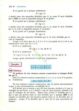 202 . IiIRITNETICIiI
R no pucde ser 2 porque tt;ndrfamos:
N = 6q +2
y siendo estos dos sumandos divisibles por 2, su suma. N seria divisible
por 2 (238), lo cual es imposible porque N es primo,
R no puede ser 3 porque tendríamos:
N = 6q+3
y siendo estos dos sumandos divisibles por 3, IiU suma N seria divisible
por 3, lo cual es imposible porque N e$ primo,
R no puede 5Cr 4 porque tendrlamos:
N = 6q+4
y siendo estos dos sumandos divisibles por 2, N seria divisible por 2,
cual es imposible.
luego, si R tiene que SCT J, 2, 3, 4 Ó 5 )' no puede ser 2, 3 ni 4, neo
ceuriamente tiene que ser 1 6 5.
Si R es 1, tendremos:
N = 6q + l = m. de 6+1.
Si R es 5, tendremos:
N = 6q+ S= m. de 6+ 5 = m. de 6 +(6 - 1) = m. de 6-1.
luego, queda demw trado lo que nos proponlamos.
IEjemplos I 11 = 12 - 1= m. de6 - 1.
19=18 + 1=111. 0.6+1.
@ TEORfMA
El pnxluclo de tTU números enteros consecuti'OS es siempre divisi·
ble PO" 6.
Sean los números enleros conaecutiv05 n, 11 + I Y11 + 2 YP su produc·
too Tendremos:
n(n + l )(n + 2) = P
De U"es numeros enleros Con.s«utiv05, uno al menos necesariamente
es par, )' uno, necesariamente, es múhiplo de 3.
Si 2 divide por lo menos a uno de eSlos faclores, dividirá a P. que es
múltiplo de ese factor, y si 3 divide a uno de eSlos fanores, dividira a P.
que es muhiplo de ese faclor. Ahora bien, ./liendo P divisible por 2 )'
por 3, que son primos entre sí, sera divisible por (j, porque (296) si un
número es d ivisible por dos racta.-es primos entre si, C$ divisible por su
producto. luego, P es divisible por 6, que era lo que querlamos de--
mOSU"ar.
 