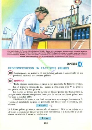 Con los Ir........... f ........ (1_.... 1..... (1"""" JI o.y.. "m-las) ._1._-'- de ... ".._ •• .c••_
...... ,_ ...... d.l. Arit~• ...--•••u""or. In '''' TdI..,..,"-H ....1&<6 vn " ..........._ .. ,-.,..
n.:......... poi...... In lUZ. el ".nc:" LancI.... c:om"...., .,¡ ......!od.......I_bn ,. d_""".... d.'D. nO.......
poI",_ d. mDw.nda la ..ti.... ' ....... "_JI I*"noó ,........ ele Tauto...
CAPITULO XX
DESCOMPOSICION EN FACTORES PRIMOS
9 Descomponer un número en sus factores primos es convenirto en un
producto indicado de (actores primos.
(§Y TEOREMA
Todo número compuesto es igual a un producto de factores primos.
Sea el número compuesto N. Vamos a demostrar que N es igual a
un producto de lactO!'es primas.
En decto; N tendrá por 10 menos un divisor primo que llamaremos a.
porque todo número compuesto tiene por lo mt:nos un factO!' primo ma-
yO!' que la unidad (287).
Dividiendo N entre a nos dará un cociente exacto que llamaremos b,
y como el dividendo es iRual al producto del divisor por el cociente, len-
drem05; N.:::- Qb : (1)
Si b fuera primo, ya estaba demo.urado el tl-orema. Si b no es primo. ten-
drá por lo menos un divisor primo que llamaremos e, y llamando q al co-
ciente de dividir b entre e, tendremos:
b : "I'
203
 