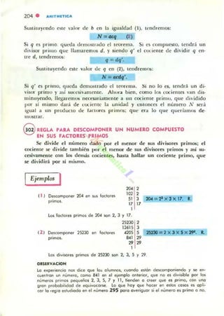 204 . ARITMITICA
SustilUyendo este valor de b en la igualdad (1). tendremos:
N = ""1 (2 )
Si q es primo. qUl:da tkmus,rado el ICOI"ema.
di'isor prilllO q ue l1:Imaremos d. y siendo q'
SI es compucsto, tendrá un
d cociente de dividir q en·
Ire d, tendremos:
q = dq'.
SwtilU)'endo este valor d~ q en (2), tendremos:
N =ocd<¡',
Si q' e~ primo. (¡leda demostrado el teorellla. Si no lo es, tendrá un di·
visor primo y asi Sllrcsiv:mleme. Ah ura bien. como los t"(xiem e5 van dis-
minuyendo. IICb""remus nI.'Ct'sariamen te a un cocieme primll, que dividido
por si mismo tiara de <:lx-iemc la unidad y entonccs el número N sera
igual a un producto de rAcimes primos: que era lo que queríamos de.
munrar.
@ REGLA PARA DESCOMPONER UN HUMERO COMPUESTO
EN SUS FACTORES PRIMOS
St: divide el número dado por el menor de sus divisores primos; el
cociente 5t' divide también ¡JOr el menor de sus divisores primos y así su·
cesh'amente con los demás cocientes, hasta hallar un cociente primo. que
se di vidirá l)Or sí mismo.
Ejemplos I
( 1 1 ~compone. 204 en sus loctares
primas.
"" 2102 2
SI 3 204 = 2' )( 3)(11. l .
17 17
1
le» faclQres Plimas de 204 SQf 2, 3 r 17.
25230 2
12615 3
(2 ) Descampaoel 25230 en laclOles 4205 S 2523D=2 x 3 x 5 x 29-. 1.
primas. 8.41 29
2929
1
los divisores primas de 25230 san 2. 3, 5 y 29.
OI!lIRVACION
la e_pe,ieocia nos dice que Ia~ alumnai, cuando eslon descomponiendo y se en·
cuentran un númela, cama BAI en el elemplo ante,ia., que na es divllible par los
números primas pequeñas 2, 3, 5, 7 r 11, tienden a creer que es ptimo, can uno
9,an probabIlidad de equivocarse. lo que hay que Iloce< en eslas ca50S e$ apll·
00' 10 regla eslud,ada en el núme,a 295 pa,a ave,iguo, si el número es primo o no.
 
