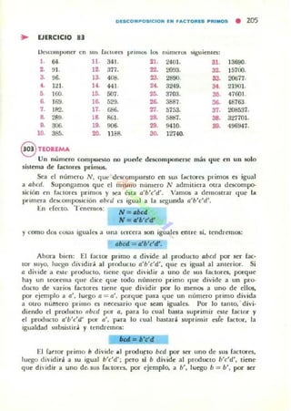 D!SCDMPDSICIDN EN FACTORES PRIIIIOS
• 205
~ EJERCICIO 83
Oe:;e:ollllxmer
'" sus facwrc:s primos 1m numcn.l5 siguicnlC:S:
l . 64. 11. 341. 21. 2401. 31. J3690,
2. !JI. 12. 377. 22. 2O!J3. 32. 15700.
3. 96. 13. 408. 23. 2800. 33. 20677.
•• 121. 14. 441- 24. 3249. 34. 21001-
,. 100. 15. 007.
". 3103. :lO. 41601 .
6. J69. la 529. 26. 3887. la 4.8163.
7. 182. 17. ",. ZT. 5753. 37. 208537.
& 289. 18. 86!. 2& 5887. 38. 327701.
,. 306. 19. 906. 29. 9410. 38. 496941.
10.
"". ,.,. 1188, 30. 12740.
8 TEOREMA
Un número compueslO no puede descomponerse más que en un solo
sistema de factores primos.
Sea el número N , qu~ dt'scompueslO en sus bctores primos es igual
a abcd. SUJ>Ollbramos que el lIJislllo número N admitiera Olra descompo-
sición en lactores primos y sea ésta a'b'c'd'. Vamos a demostrar que 1..
primera dCSl..omp05ición abcd <:s igu;II a la scgund;¡ a'b'c'd'.
En efecto, Tenemos:
N : llbcd
N= "'lc'd'
y como dos cosas iguales a tina tl'Tcera son iguaJes entre si, tendremos:
abcd = .'b'c'd:.
Ahora bi~n: 1:::1 factor primo a divide: al producto abcd por ser (ac-
tor suyo. lUl15:0 dhidir~ al producto a'b'c'd', que es igual al antcrior. Si
a dh'ide a este producto. liene que dividir a UIlO de sus radores, ¡:>OI"que
hay un teorema que dice que todo número primo que divide a un pro-
ducto de 'arios bctores tiene que dividir por lo menos a uno de ellos.
por ejemplo a Q', luego Q = (1', pon¡ue para (Iue un nlJlllero primo divid;¡
a OtrO llI.itrtero primo es necesario que sean iguales. I)or lo lamo, divi-
dit"ndo el producto nbcd por a, para lo cual basta suprimir este lactar y
t"1 producto a'l/c'd' por (1', p"Ta lo cual na51ari suprimir esrc íactor, la
Iguald;¡d slIbsistira y lendremos:
6C11& .. • ·"tI
El í¡¡{tor primo b divide .1 produj:to bcd por ser uno de sus íacuxes,
luego dividirJ a su igual b'c'd'; pero 51 b divide al produclo b'c'd', tiene
que dividir a uno de. sus ractor~'s, por ejemplo, a b', luego b = b', poi" ser
 