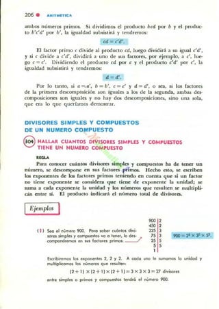 206 . ARITIIIITICA
ambos números primos.. Si dividimos el producto bcd por b y el pnxluc-
to b'c'd' por b', la igualdad sub.~istirá )' tendremos:
cd = c'd'.
El (aclOr primo c divide al producto cd, luego dividira a su igual c'd',
y si c di·ide a c'd', dividirá a uno de sus factores, por ejemplo, a c', lue-
go e = c'. Dividiendo el producto cd por c y el producto c'd' par c', la
igualdad subsistirá y tendremos:
d = d'.
Por lo tanto, si a ~ a', b = b', c = c' Y d = d', o sea, si 108 lactares
de la primera descomposición son iguales a los de la segunda, ambas des·
composiciones 50n iguales y no hay dos descolllposiciones, sino ulla sola,
que era lo que querfamos demostrar.
DIVISORES SIMPLES Y COMPUESTOS
DE UN NUMERO COMPUESTO
8 HALLAR CUANTOS DIVISOlES SIMPLES y COM,UESTOS
TIENE UN NUMUO COMPUESTO
.,""Para conocer cuántos divisorc; simples y compuestos ha de tener UD
mimero, se descompone en sus factores primos. H«ha esto, se escriben
los e¡(ponentes de kM factores pril1lOll teniendo en cuellla que si un factor
no tiene el'ponenle se considera que tiene de exponente la unidad; se
suma a cada exponente la uniclad y los números que resulten se multipli·
do entre si. El produclO indicará el número total de divisora.
Ejemplos '
t i ) Seo el número 900. POlO sobe. cuónlo, d"';"
SOfU limpies y compueslos vo o lene., lo des· /
componchemos en sus 10clOle, primos:
900 2
<5. 2
225 J
75 3
2S 5
5 5
I
Escribiremos Iot. exponentes 2, 2 Y 2. A codo uno le IUmomos lo unidod y
multiplicomos los númelos que rewltC!fl:
(2+11 x j2+IIX(2+1I = 3 X3X3=27 diviSOfes
entre simple, o p,imos y compl.lC!stos tendrá el nÍlmero 900.
 