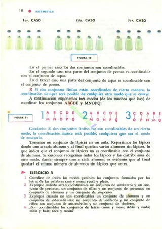...
18 • AI'IITMETICA
ler. CASO ldo. CASO ler. CASO
... ... ... ... ... ... ... ... • ...
... • .. ..
,ICOVI... 10
En el primer caso los dos conjunt05 son coordinables.
En el ~UlJ(lo caso una parle del conjunto de pomos es coonlinablc
con el conjunto de tapas.
[11 el t~rttT caso una parte d~1 conjunto de tapas es coordinable con
el conjunto de pomos.
3l Si dos conjunlos linilos están COOf"dinados oe cien a manen, la
cooninad6n ,i~mple W'r.í posible de cualquitt otro modo que se ensaye.
A continuación exponernos tra lllOdos (de los muchos que hay) de
coordinar los conjuntos ABCDE y MNOPQ:
2 t TM O H
e
ncw... 11
Corolario: Si UO'I conjUnios finitoli "hu son coordinabw de un cierto
modo, la Ulordinadón nunca M!rá po!iible. cualquiera que sea el modo
de en!iól)ltrla.
Timemos un conjunto de lápices en un aula. R~panimos los lápices
dando uno a cada alumno y al final quedan varios alumnos sin Upices. lo
que indica que el conjunto de lápices no es cooruinable con el conjunto
d~ alumnos. Si COtOllCes recogemos todos los lápices y los distTibuimos de
airo modo, dando siempre uno a cada alumno. es ~vidente qu~ al final
quedad el mismo número de alumnos sin lápices que antes.
.. EJERCICIO 3
Coordine de tooO$ los mooO$ posibl~1 105 conjuntos fonnados por las
lenas de las palabras usa y mesa: rosal y plato.
2 Eltplique cuándo 5Cran coordinables un conjunto de sombl·e,os y un con·
junto de penonas; un conjunto de sillas y un ronjunto de penonas; un
conjunto de alumnos y IIn conjunto de suspetUO$.
3 Explique cuándo no !IOn coon!inablel un conjunto de alumnos y un
conjunto de .sOb1C$illienles; un conjunto de $OIdados y un conjunto de
rifles; un conjunlO de automóviles y un c:onjunlo de choreres.
4. (Son ruon.linilbles k>s conjulllos de leu"3!l [:anla y m~¡ AMn y nada¡
tabla y bala; loca y lac6&
...
 