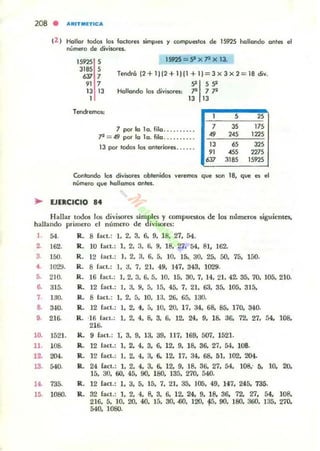 (2 ) Hallar todos los foctores simples )' tompue5I01 de 15925 hallando antes el
nGmeto de divisores.
15925 5
3185 5
0Jl 7
" 713 13
1
TendremO$;
1S9'2S = S' x ]1 x l3.
Tendrá (2+ 1)12+ 1)[1 + 1)=3 X 3 X 2= 18 divo
51 59
Hallando los divisores; .,a 7.,a
13 13
1 ,
"7 por lo lo. fila ......... . 7
" 17'
.,a = ~ por lo lo. fila ......... . 49 245 122'
JJ 65 32'
" 45' 227'
13 por todos los onleriOfes..... .
fiJl 3185 15925
Contando los divisores obtenidos veremos que son 18. que es el
número que hollamos antes.
~ UERCICIO 84
Hallar IOd05 105 divisores simples y compuC$tos d~ los numcrm siguientes.
hallando primero el número de divisores:
1. 54.
2. 162.
3 150.
1000J.••5. 210.
~ 315.
7. 1:.JO.
8. ~O.
9. 216.
10. 1521.
11. l OB.
12. 204.
13. 540.
14. 735.
15. 1080.
R. 8 fact.: l. 2. 3. 6. 9. 18. 27. 54.
IL 10 laet.: 1. 2. 3. 6, 9. 18. 27. 54. 81. 162.
R. 12 lact.: l. 2. 3. 6. 5. lO. ISo 30. 25. SO. 75. 150.
R. 8 lact.: l. 3. 7. 21. 49. 147. 343. 1029.
R. 16 fact.: 1.2. 3.6.5. 10. 15. 30.7.14.21.42. 35. 70. lOS. 210.
IL 12 bct.: 1. 3. 9. 5. 15. 45. 7. 21, 63. 35. 105. 315.
R. 8 lael.: l. 2, 5, 10, 13, 26, 65. 130.
R. 12 lact.: 1.2. 4. 5. 10. 20. 17. 34. 68. 85. 170. 340.
R. ·11; b.ct.: l. 2. 4. 8. 3. 6. 12. 24. 9. 18. 36. 72. 27. 54. 108.
216.
lL 9 laet.: 1, 3. 9, 13. 39. 117. 169, 507. 1521.
R. 12 IaCl.: l. 2. 4. 3. 6. 12. 9. 18. 36. 27. 54. 108.
R. 12 fact.: 1. 2. 4, 3, 6, 12. 17. 34. 68, 51. 102. 204.
R. 24 lac!.: 1, 2. 4, 3. 6. 12. 9. 18. 36. 27. 54, 108.. 5. 10. 20.
15. 30. 60. 45. 90. 180. 135, 270. 540.
R. 12 lact.: l. 3. 5. 15. 7. 21. 35. 105. 49. 147. 245. 735.
R. 32 fact.: 1, 2, 4, 8. 3, 6. 12. 24. 9. 18. 36. 72. 27. 54. 108.
216. 5. lO, 20, 40, 15, 30• ..00, 120. 15, 90, 180, 360. 135. 270.
540. 1080.
 