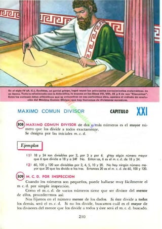 h ....... IV (A. C.), bdld__ lIon'aI ~ 1...................c l....___1"'...... _ _ de
MI '--- Todo lo ..'KI..adoccon'. ant...tllca,'o o._ •• _w....VII, VIII, IX ., X d..... ''II''i._~.
l ......... e_ _ "'_e_lIu....._ .....__ ... __...... - . . _............0 de ....I••
e.... d......_ C....." ......., ._ ..... lla..._ de _ ..... - - . ....
MAXIMO COMUN DIVISOR CAPITULO XXI
S MAXIMO COMUN DIVISOR de dos o más números es el mayor nú'
mero que los divide a todos exactamente.
Se designa por las iniciales m. c. d.
IEjemplos I
( 1) lB Y 24 '01'1 ¿ivi5ibln por 2, po< 3 y por 6. tHoy algún número mayor
que 6 que divida a 18 y a 2~ No. Enlon.:eo, 6 es el m. (. d. de 18 Y24.
12 1 60,100 y 120 san divisibles por 2, 4, S. 10 Y20. No hay ningún número mo-
yor que 20 que 101 divido a los Irn. Enlonces 20 es el m. (. d. de 60,100 Y120.
8 M. C. D. POR INSPECCION
Cuando los números son pequeños, puede hallarse muy Ucilmellle el
m. c. d. por simple inspecciono
Como el m. C. d. de varios nomeros tiene que 5t'r divisor del menor
dt· ellos, proct'(ler~mos asi:
Nos fijamos t'n el nomero mcnor dc los dados. Si éSle divide a todos
los demas. será el m. c. d. Si nu los dh'ide, buscamos cuál es el mayor de
los di'isores del menor (lile los divide a todos y este sed el m. c. d. buscado.
210
 