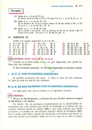 ..l .
••3-
..~
a
MaXIMO CO MUH DIVISOR • 211
Ejemplo< I
(1 1 Hanor el m. (. d. de 18, 12 '1 6..
El número menor 6 divide o 18'10 12 luego 6 e1 el m. c. d. de 18, 12 ~ 6.. R.
1l.J Hollor el m. c. d. de 20, 90 '1 70.
20 no divide o lO, 10 e. el moyor divÍ$Qr de 20 que divide o 90 ~ o 70.
10 e1 el m. c. d. de 20, 90 '1 70. R.
(3 1 Hollor el m. c. d. de 48, n '1 84.
48 no divide o 101 dema.. De 105 divilores de 48, 24 no divide o 84; 12
divide o n '1 o 84. 12 el el m. (. d. de 48, 72 '1 84. R.
UERCICIO 85
Hallar por simple inspección el m. c. d. de:
15 Y 30. R. 15. 7. 24 Y 32. R. 8. 13- 16. 24 Y 4(J.
8 Y 12. M.. , . a 3, 6 Y 9. M.. 3. 1.. 22, 33 Y 44.
9 Y 18- R.9. a 7, 14y 21. ... 7. l~ 20. 28. 36 Y 40.
20 Y 16- R.4. l~ 18. Z1 Y 36. R.9. la 15. 20, 30 Y 60.
18 Y 24. R. 6. 11. 24. a6 y 72- R. 12. 17. 21:!. 42. 56 Y 70.
21 y 28. R.7. 12 30. 42 Y 54. R. 6. la 32. 48. 64 Y 80.
@ METOOOS PARA HALLAR EL M. C. D.
Cuando no es fileil hallar el m. c. d. por inspn:ción, éste puede ha-
llarse por dos métooos:
1) Por divLsionC1; sucesivas. 2) Por descomposición en ractoro primos.
1. M. C. D. POR DIVISIONES SUCESIVAS
Se pueden considerar dos casos: a) Que se trate de dos numeroso
b) Que se trate de más de dos nUmeros.
M. C. D. DE DOS NUMEROS POR DIVISIONES SUCESIVAS
La regla para este uso se funda en el siguiente teorema.
@ TEOREMA
El m. e. d. del dividendo y el di'isor de una d ivisión inexacta es igual
al del divi50r y el residuo.
En efecto: En los principios fundamentales de la divisibilidad de-
mOStramos que tOOO numero que divide al di'idendo y al divisor de una
diVisión inexacta dh·ide al rt.'5iduo (246) y que tooo numero que di·ide
al divisor y al residuo de una división inexacta divide al dh'idendo (247).
Por lo tanto. lodo fanor comun del dividendo y el divisor será factor co·
mun del divisor y el rniduo; luego el m. c. d.. que no es sino el mayor
R_ 8.
R. 11.
R.4.
R.5.
R. 14.
R. 16.
 