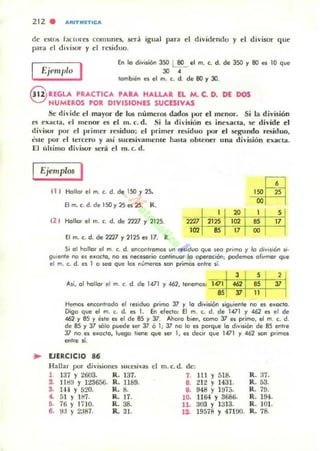 212 . IIRITMETtCA
de eSU)5 bClOres comunes, Sf:rlÍ igual para el dividendo y el divisor q ue
pan, el di 'isor y el residuo.
Ejemplo I En lo división 350 L eo_ el m. c. d. de 350 y 80 es 10 que
JO 4
tombién es el m. c. d. de eo y 30.
t)U'. UGLA PRACTICA PARA HALLAR EL M. C. D. DE DOS
O NUMEROS POR DIVISIONES SUCESIVAS
Se di~idc el mayor de los números dados por el menor. Si la división
es exaCla. el menor es el m. c. d. Si la dh'isi6n es inexaC::la, se d ivide el
d i"isol' l)(Ir el pr imer rniduo; el primer residuo por el segundo resid uo,
':111(' por el tercero y así 5uc:esivamente hasta obleuer una di"isión exacta.
El ú leimo divisor será el m. c. d.
Ejemplos I
t I ) Hollor el m. c. d. de 150 Y25-
Elm.c.d.de l50y2Ses 25. R.
(2 1 Hollor el m. c. d. de 2727 Y 2125.
El m. c::. d. de 2727 y 2125 es 17. R.
2Z1lt21~102 "
20 1 S
102 as 17
17 00
Si 01t1ollor el m. c. d. encontromot lHl reslauo Que ¡ea prImo y lo div"ión JI'
gu'enle no es e..oclo, no es necesario continuor lo opero<:ión, podemO'l oF"mor que
el m. c. d. es 1 o seo Que los números son primos entre s;'
3 S ,
A,í, 01 10110' el m. c. d. de 1471 y462, 'ellemos, 1.01 462 as J7
as '11 11
Hemos eflrotltrodo el .esiduo primo 37 y lo d;vi,ión siguiente no ('!i eux:to.
Digo que el m. c. d. es 1. En eFecto; El m. c. d. de 1471 '1 462 es el de
462 y 85 y este es el de 85 '1 3:1. Ahoro bien, como J7 es primo, el m. c. d.
de es y 37 5Ólo puede Sel' 3:1 6 1, 3:1 no lo es po'que lo d,visión de 85 entre
J7 1'10 es e"octo, luego tiene Que ser " es decir Que 1471 y 4ó2 son primos
entre li.
.. EJERCICIO 86
Hallu por divisioncs sU(e$ivas el
1 137 Y 2603. R. 137.
2. 111m y 123656. R. 1189.
3- IH Y 520. R. 8.
4. 51 Y Hl7. R. 17.
~. 76 Y l HO. R. 38.
8. 93 Y 2J87. R. 3I.
m.c.d. de:
7. 111 Y 518.
8. 212 Y 1431.
9. 948 )' 1975.
10. llfrl.)' 3686.
11. 303 Y 1313.
12. 19578 Y 47100.
R.37.
R.53.
R. 79.
R. 194.
R. 101.
R.78.
 