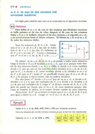 214 . ","TlIIlTIC"
M. C. D. DE MAS DE DOS NUMEROS POR
DIVISIONES SUCESIVAS
La regla para resolver este caso es la contenida en el siguiente teorema.
@ TEOREMA
Para haUar el m. c. d. de mas de dos numeros por divisionc:s suCesiva5
5e halla primero el de dos de ellos; después el de OLro de los números
dadus y el m. e. d. hallado; d~pués el de OlrO numero y el segundo m. e. d.,
y asi sucesivamente hasta el úhimo numero. El ultimo m. c. d. es el m. e. d.
de lod05 105 numeros dados.
Se.. n los numen)5 A, B, e y O. Halle-
mos el m. c. d. de A y B Y sea éste d; .halle-
mos t'I de d y e y sea éne d'; hallemos el
de d' y O Y sea éSle d". " ..mos a demosLru-
que d" e5 el m. c. d. de A, n, e y O. /'
A ...• l
Jd ..•
~':>: }d' }d"
En efCCto; el m.c.d. de A, n, e y D divide a todos ClllOS números,
luego.si divide a A ya R dividirá a.su m. c. d., que es d. porque todo divi·
sor de dos números divide a su m. r:. d (313); .si divide a d. como también
dh'ide a C. por ser uno de los numeros dados dividirá al m. c. d. dt· d y e,
<¡ue es d', y si di 'ide a d', como tam bién dh'ide a O, dividirá al m. c. d.
de d' y D, que es dO.; luego d" no pued ser menor que el m. c. d. de A ,
B, e y D, pot'que si fuera menur, este no podria di'idirlo.
Por otra parte. d" di'ide a O y a d' por ser su m. c. d.; si divide a d',
dividirá a e ya d. <¡ue son múltiplos de d', y .si divide a d, dh'idirá a A
ya B, qut' son muhipl05 de d, luego d" es divisor ComulI de A. B, e y D;
pero no puede ser mayor que el m. c. d. de estOS números porque éste,
como su nombre lo indica. es el mayor divisor común de estos números.
Ahura ..lien: Si d" no es menor ni mayor que el m. c. d. de A. R, e y O,
será Igual a dicho m. c. d. Luego. d" es el m. c. d. de A, /J, e y u.
Ejemplo I
Hollal el m. c. d. de 4940, «20, 2418 y 1092 por dj"isioncs sucesi"as.
ConvIene empe~o, pot los dos númeras menores ya que se fermino mOs rópidomenre.
2 • 1 2
Hollemcn el m. c. d. de 2418 y 1092,
'''' 1092 ".
'" "~
>l.
'" " 00
 