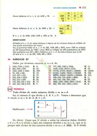 MAXIMO COMUN DIVI SOR • 215
Ahora hollamos el m. c. d. de 4420 y 78: _
Ahofa hollamos el m. c. d. de 4940 Y 26, ........
El m. c. d. de 4940, «lO, 2-418 y 1092 t!$ 26. R.
08SUVACIOH
Al hollar el m. c. d. de ...ar~ números li alguno de los números dados es ml1¡,jpla de
airo puede prescindírse de' moyor.
AJí, si queremos hallar el m. c. d. de 529, 1058, 690 y 2070, como 1058 es múltiplo
de S29 prescindimos de 1058 y como 2070 es múltiplo de 690 prescindimos de 2070.
Nos quedamos ton S29 y 690 y hallamol el m. c. d. de e$lo. números que e. 23.
2J SIIro el m. c. d. de S29, 1058, 690 Y2070.
.. EJERCICIO 87
Hallar por dh'i$ioncs sUce!ói",as el m.c.d. de:
,.2168,7336 Y9184. R. 8. lO. 770, 990, 1265 Y3388. R. 11.
~ 425. 800 Y950. R. 25. 11. 1240, 17:16. 2852 Y3131. R. 31.
~ 1560. 2400 Y5400. R. 120. 1.. 31740.47610,95220 Y126960. R. 15870.
~ 78. 130 Y143. R. 13. 13. 45150.51600.78045 Y108489. R. 129.
~ 15.1. 357 Y187. R. 17. a . 63860. 66340; 1343851: 206305. R . 155.
a 236. 500 Y1239. R.59. lO. 500. 560. 725, 4350 Y 200. R.5.
,.465.651 Y682. R. 31. la 432. 648,756. 702 Y621. R. 27.
a 136. 204. 22] Y272. R. 17. 17. 3240. 5400,5490. 6300 Y7] 10. R. 90.
o. 168, 252. 280 Y917. Ro. 7. la 486. 729,891.. 1944 Y4527. R .9.
§ TEOREMA
T odo divi!Or d e 1/llTiOl numerO'> divide a su m. c. d.
Sea el número N que d ivide a A. B. e y D. VamOl a demostrar q ue
N divide al rn. c. d. de A, B. e y D.
r--"';"""---.....,
A .... } }d •..
::::::::::::.d
O
• }d"
Hallérnoslo: --+
En dttlO: Como q ue N d ivide a todos los numeros dados, divid irá
a A y a R. 'Y si d ivide a estos dos numeros d ivid irá a su m. c. d., que es d,
porque todo di",isor de dos numeros d ivide a su m. c. d. (313). Si N d ivide
 