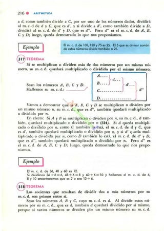 216 . ARITMET1CA
a d, como también d ivide a e, por SCT unO de los números dados. divitlirá
al m. c. d de d y e, que es d', y si divide a d', como también divide a D,
dividirá al m. c. d. de d' y D, que es d". Pero d" es el m. c. d. de A, R,
e y D; luego, queda demo51rado lo que nos proponíamos.
Ejemplo I
11 TEOREMA
El m. '- d. de lOO, ISO Y75 es 2S. El 5 que 85 divisor común
de estos números divide tombi6n o 25.
Si se multiplican o dividen más de dos números por un mismo nú-
mero. su m. c. d. quedará multiplicado o dividido por el mismo número.
Sc-an 105 números A, n, e y D.
Hallemos su m. c. d.: /
Vamos a demostrar que si A, R, e y D .se muhiplican o dividen por
un mismo número n, su m. c. d., que: es d", tambitn quedará multiplicado
o dividido por n .
En efecto: Si A YR se multiplican o dividen por 11, su m. c. d., d tamo
bién, quedará multiplicado o di'idido por n (3H). Si d queda muhipli·
cado o clivi<lido por n, como e también lo C'slá, el m. c. d. de d y e, que
el d', también ljuet.lad multiplicado o di'idido por n, y 5i d' queda mul·
tiplicado o dividido por n , como D también lo está, el m, c. d. de d' y D,
que es d", también quedará multiplicado o dh·idido por n. p~o d" H
el m. c. d. de A. R, e y D; luego, queda demostrado lo que nos propo-
niamU$.
Ejemplo I
El ni. C. d. de 36, .(fI y 60 ,,, 12.
Si dividimos 36 .... 6=6, 48 :+-6=8 Y 60+6= 10 '1 lIaUamos el m. C. d. 'de 6,
8 '1 10 enc:onl.a.emo5 qve es 2 a W(I 12 .... 6.
nOUMA
Los cociente¡ que resultan de dividir 'dos o más números por 5U
m. c. d. son primos entre si.
Sc-all los números A. B Y C. cuyo In. c. d. es d. Al dividir estos nú·
mttO!i por 5U m. c. d., que es d, también d quedará dh'idido por si mismo,
porque si v;arios númcrG5 se dividen J10r un m ismo número 5U m. C. d.
 