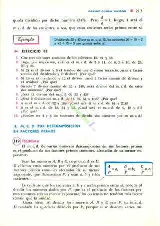 MAJlIMO I;OMUN DIVISOR • 217
queda dividido por dicho numero (317).
d
Pero - = 1; luego, 1 sed el
d
m . c. d. de los cociellll'5, o sea, que eSlos cocienles serán primos enlre 51.
Ejemplo I DfwOendo 30 y .es por tu m. (. d. 1S. le. CIDC...... 30 + 15 = 2
'1 45 + 15 = 3 10ft pJimoI .... 11.
~ EJERCICIO 88
1. Cile lrC$ dU·lson.'$ COIIIUIIC$ de los números 12. 24 Y 48.
2. Oiga, por illlipettión, cuál C$ el m. c. d. de 1 y 11 ; de 8, 9 Y 10; de 25,
27 y 3G.
3. Si 24 C$ el divisor y 8 el residuo de una división inexacta, (será 4 lactor
comLIII del dividenuo y el div i sor~ ¿Por que?
4. Si 11:1 es el di,'idendo y 12 el diviwl', ¿sed 3 factor comun del divisor y
el l esi duo~ lPor (Iue?
5. Siendo 1 di"isor común de 35 y 140. 15t'r:.!. di'isor dcl m. c. d. de estos
dos Ilumnos? (Por (Iue?
6. tSerá 11 di visor del m.c. d. de 33 Y 45i'
1. ¿Será 9 divisor del m. c.d. de 18. 36. 54 Y 108~ i Por qué?
8. ti es el m. (. d. de 32 y 108. ¿Cuál será el m. (. d. de 64 y 2]6?
9. !I es el m. c. d. de ]8. 5-1 Y 63. ¿Cuál será el m. c.d. de 6. 18 Y 211
¿Por qué?
lO- ¿Pueden ser 4 y 6 los coc;ientC$ de dividir dos numer05 por su m. c. d.?
11. M. C. D. POR DESCOMPOSICION
EN FACTOUS PRIMOS
8 noREMA
El m. c. d. de varios números descompueslos en SU5 faclOlft primos
es el prodUCIO de sus faclores primos comunes. arectados de su menor ex·
ponerue.
Sean los I1IJm('1'OS A, B YC. cuyo m. c. d . es D .
Di"id¡unos e510s numeros por el prodUCID de sus
lactores primos comunes afeuadus de su menor
exponcllIe. que lIamatcmO$ P, y 5t'an ti, b Y e los
cocicnIC~: ~
B
-= b.
p
~='·I
E5 fvideme que los cocit'ntes ti, b Y e sedn primos entre si, por<lue al
di"idir 10$ lIumt'tos dados por p. que es el proouLlu dt' los factores pri·
m05 COlllunes ron su ml:nor exponcme, los co.x.ienles no tendrán m,is faClor
comun que la unidad.
Ahora bien: Al dividir los uumer05 A , B Y e por P, su m. c. d.
D también ha r¡ucdadu di ielido por p. porque si se dividen "arios nú·
 