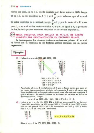 218 • ARITMETICA
meros por otrO, su m. c. d. queda dividido por dicho número (S17); lut'go.
D
d m. c. d. de los cocienl.(:S e, b y e ser;! - ; pero ubemos que d m. c. d.
p
D
de estos cocientes es la unidad; luego, - = 1 Y por lo tanto D:: P, o lea
p
que D, el m. c. d. de los números dados A, D Y e, el igual a P, el producto
de los factores primos comunes afectados de su menor exponente.
@ UGLA PRACTICA PARA HALLAR EL M. C. D. DE VARIOS
NUMEROS POR DESCOMPOSICION EN FACTORES PRIMOS
Se dacomponen 105 números dados en sw faclores primos. El m. c. d.
se rorma con el producto de kM factores primos 'comullCl con su menor
exponenle.
Ejempl.. I
11 ) Hollar el m. c. d. de 1800, "20, 1260 1108.
1800 2 "20 2
900 2 210 2
"SO 2 lOS 3
2253 3SS
75 3 7 7
" S 1
S S
1
,,<O ,
630 ,
315 3
lOS 3
3S S
7 7
1
1800 = '1'x3~x 9 .
420=2'x3 x5x7.
1260 :: 2~x3~x5x7.
108 = ¡2 X 33•
1081 2
"1'77 3
, 3
3 3
1
Pofa hollor el n'I. c. d. multiplicamos el 2 que es fodOf común po' estor en
las cuolro descomposiciones. olectodo del exponente 2 que es el menot¡ por
3 que tombién eitó en los cuotro desc(ll'l'lposióooes, alectodo de' e~ponente 1
que es el menor; los demos /oclOles no se toman por no eslar en todos los
descomposiciones. l...go;
m. c. d. de 1800, 420, 1260 1 108:: ¡t X 3 = 12. R.
e2 1 Hallor el m. c. d. de 170, 2890, 204 1 5100 por descomposición en loclo,es.
Como 2890 es múlliplo ¿e 170 porque 2890 .;. 170 :: 17 )' como 5100 es múl·
tiplo de 201 porque 5100 + 20A = 25 prescindimos de 2890 Y 5100 y hollo-
mos el m. c. d. de 170 y 201. Tendremos:
170 ,
SS S
17 17
1
,..,
"" ,513 m.c. d.= 2 X I7 = JA..
17 17
1
3.t es . , m. c. d. de 170, 2890, 2().4 Y 5100. R.
 
