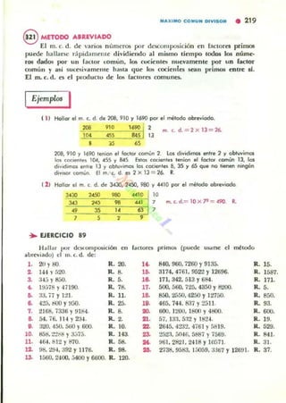 "")(1 ""0 COMUN DIVISOR • 219
§ METODO ...IUVIADO
El m. c. d. de varios n úmeros por descomposición en (<lctores prim05
puede hallarse cipid<lmente dividiendo al mismo tiempo todos 105 núme-
ros dados por un fa.:lor fomún, 10Ii rueientes nuevamente por un lador
cnmúlI y ilIsí sucesivameme ha~ta que los cocientes sean primos enlre si.
El m. c. d. es el Pl'odUCIo de los faclOres comunes.
Ejemplo< I
1 11 Hollor el m. c. d. de 208, 910 y 1690 por el mérodo abreviado.
208 910 1690 l' ,. m. c. d.= 2 x lJ = 26,.
lQ.4 4SS 84S 13
8 J5 65
208,910 y 1690 tenion el foclor común 2. los dividimos en"e 2 y obtwimos
101 coci..nte. 104, 4SS y 845 Es'OI cocientes I.."óon el foc:tor común lJ, los
d'voc!inIQ. enr'e 13 y obtuvimos to~ c«'enl.,. 8, 35 y 65 que no tienen ningún
divisor común, El m. c. d. es 2 x 13 = 26. R.
( 2 , Hollar el ro. c d. de 3<130, 24SO, 950 y 4410 por el método abreviado
",. ,,'" .., 4"10 10
'" '" .. .., , rn. c. d.= lO X .". = 490
•.. 3S
" "
,
, S 2
,
.. EJERCICIO .9
H ~I1:¡r por dl.'5(.oruposición
'" f~ctorCll primos (puede US3r5e
" <Mtodo
ilUrc"iildo) el m. (. d. de:
,. 20 YBO. R.2O. l<. 840,960.7260 Y9135. R. 15.
2- tu y f)20. R. •. lfi. 3174.4761. 952'2 Y12696. R. 1587.
,. :I·.tj y 8.JO. R. 5. ,6- 171. 342, 513 Y684. R. 17l.
~ 19;m~)' 47190. R. 78. 17. 500. 560, 725, 4350 Y8'200. R. S.
•• ;l3. 77 }' 1:!1. R. 11. ,6- 850.2550.4250 Y12750, R. 850.
.. 4:!5, 800 Y~50. R.25. ,.. 465,744.837 Y2511. R. 93.
,. 216B. í336 Y9184. R. 8. ... 600, 1200. lt!Ofl )' 4800. R.600.
.. 54, í6, 114 Y234. R. 2.
"'. 57. 133.5:12)' 1624. R. 19.
•• 3'20, 450, 51;0 Y600. R. 10. ""- 2645. 42J2, 4í6! Yf>8 19. R.529.
lO. 858, :?'2r8 Y3:)75. R. 143. 23- 2.'}2!I. j().t6. 5887 )' í569. R.841.
11. 464.812 Y870. R.58. ... 961,2821,2418 Y1O~>71 . R. 31.
12- 98. :l<J4, 392 Y 1176. R. 98. ... 2í38. 9583. 15059, :.J367 Y 12691. R. 37.
,~
1560.2400, .)4()() Y6600. R. lOO.
 